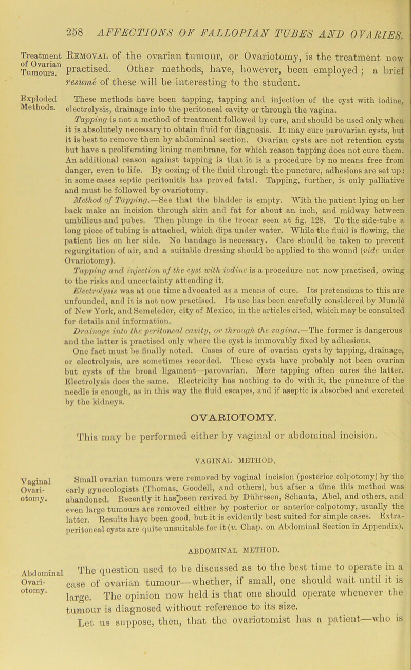 Treatment REMOVAL of the ovarian tumour, or Ovariotomy, is the treatment now Tumoum^ practised. Other methods, have, however, been employed ; a brief resume of these will be interesting to the student. Exploded These methods have been tapping, tapping and injection of the cyst with iodine, Methods, electrolysis, drainage into the peritoneal cavity or through the vagina. Tappimj is not a method of treatment followed by cure, and should be used only when it is absolutely necessary to obtain fluid for diagnosis. It may cure parovarian cysts, but it is best to remove them by abdominal section. Ovarian cysts are not retention cysts but have a proliferating lining membrane, for which reason tapping does not cure them. An additional reason against tapping is that it is a procedure by no means free from danger, even to life. By oozing of the fluid through the puncture, adhesions are setup: in some cases septic peritonitis has proved fatal. Tapiiing, further, is only palliative and must lie followed by ovariotomy. Method of Tapping.—See that the bladder is emjity. With the patient lying on her back make an incision through skin and fat for about an inch, and midway between i umbilicus and pubes. Then plunge in the trocar seen at fig. 128. To the side-tube a i long piece of tul)ing is attached, which dips under water. AVhile the fluid is flowing, the i patient lies on her side. No l)andage is necessary'. Care should be taken to prevent i regurgitation of air, and a suitable dressing should be applied to the wound (vide under i Ovariotomy). ’ Tapping and injection of the egst with iodine is a procedure not now practised, owing | to the risks and uncertainty attending it. Electro/gsie was at one time advocated as a means of cure. Its pretensions to this are unfounded, and it is not now practised. Its use has been carefully considered by Munde of New York, and Semeleder, city of Mexico, in the articles cited, which may be consulted for details and information. Drahuige into the peritoneal cavity, or through the vagina.—The former is dangerous and the latter is practised only where the cyst is immovably fixed by adhesions. One fact must be finally noted. Cases of cure of ovarian cysts by tapping, drainage, or electrolysis, are sometimes recorded. These cysts have probably not been ovarian but cysts of the broad ligament—])arovarian. Mere tapping often cures the latter. Electrolysis does the same. Electricity has nothing to do with it, the puncture of the needle is enough, as in this way the fluid escapes, and if aseptic is absorbed and excreted l)y the kidneys. OVARIOTOMY. This may be performed either by vaginal or abdominal incision. VAGINAl. METHOD. Small ovarian tumours were removed by vaginal incision (posterior colpotomy) by the early gynecologists (Thomas, Goodell, and others), but after a time this method was abandoned. Kecently it has’been revived by Dlihrssen, Schauta, Abel, and others, and even large tumours are removed either by posterior or anterior colpotomy, usually the latter. Results liaye been good, but it is evidently best suited for simple cases. Extra- peritoneal cysts are quite unsuitalde for it (v. Chan, on Abdominal Section in Appendix). ABDOMINAL METHOD. Abdominal question used to be discussed as to the best time to operate in a i Ovari- case of ovarian tumour—whether, if small, one should wait until it is ; large. The opinion now held is that one should operate whenever tlie , tumour is diagnosed without reference to its size. , Let us suppose, then, tliat the ovariotomist has a patient—who is i Vaginal Ovari- otomy.