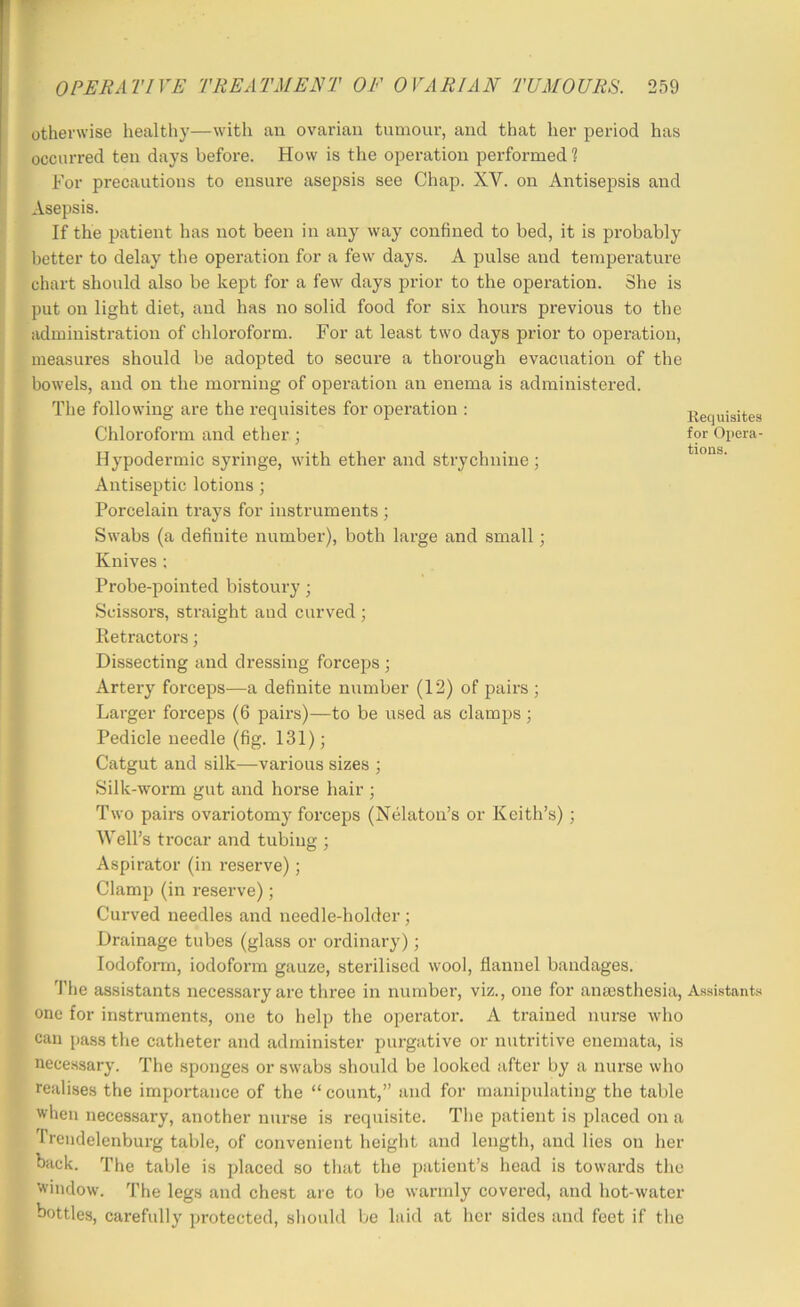 Requisites for Opera- tions. otherwise healthy—with an ovarian tumour, and that her period has occurred ten days before. How is the operation performed 1 For precautions to ensure asepsis see Chap. XV. on Antisejisis and Asepsis. If the patient has not been in any way confined to bed, it is probably better to delay the operation for a few days. A pulse and temperature chart should also be kept for a few days prior to the operation. She is put on light diet, and has no solid food for six hours previous to the administration of chloroform. For at least two days prior to operation, measures should be adopted to secure a thorough evacuation of the bowels, and on the morning of operation an enema is administered. The following are the requisites for operation : Chloroform and ether ; Hypodermic syringe, with ether and strychnine ; Antiseptic lotions; Porcelain trays for instruments ; Swabs (a definite number), both large and small; Knives ; Probe-pointed bistoury; Scissors, straight and curved ; Ketractors; Dissecting and dressing forceps ; Artery forceps—a definite number (12) of pairs ; Larger forceps (6 pairs)—to be used as clamps; Pedicle needle (fig. 131) j Catgut and silk—various sizes ; Silk-worm gut and horse hair ; Two pairs ovariotomy forceps (Nelaton’s or Keith’s); Well’s trocar and tubing ; Aspirator (in reserve); Clamp (in reserve); Curved needles and needle-holder; Drainage tubes (glass or ordinary); lodofoiTii, iodoform gauze, sterilised wool, flannel bandages. The assistants necessary are three in number, viz., one for aiiBcstliesia, A.ssistants one for instruments, one to help the operator. A trained nurse who can pass the catheter and administer purgative or nutritive enemata, is necessary. The sponges or swabs should be looked after by a nurse who realises the importance of the “ count,” and for manipulating the table when necessary, another nur.se is requisite. The patient is placed on a frendelenburg table, of convenient height and length, and lies on her back. The table is placed so that the patient’s head is towards the window. The legs and chest are to be warmly covered, and hot-water bottles, carefully protected, sliould be laid at lier sides and feet if the