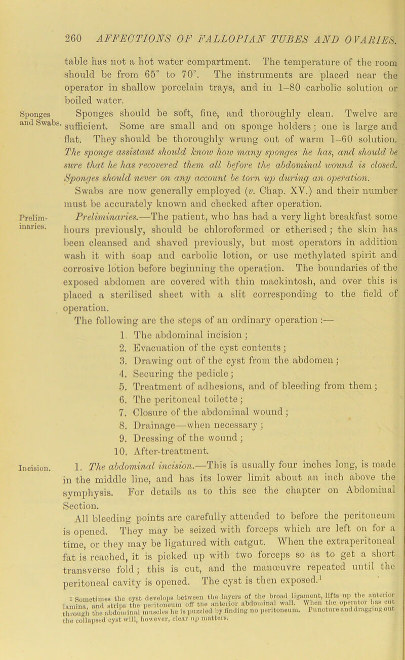 Sponges and Swabs, Prelim- inaries. Incision. table has not a hot water compartment. The temperature of the room should be from 65° to 70°. The instruments are placed near the operator in shallow porcelain traj^s, and in 1-80 carbolic solution or boiled water. Sponges should be soft, fine, and thoroughly clean. Twelve are sufficient. Some are small and on sponge holders ; one is large and flat. They should be thoroughly wrung out of warm 1-60 solution. The sponge assistant should knoiv how many sponges he has, and should he sure that he has recovered them all hefo7'e the abdominal wound is closed. Sponges should never on any account he torn up during an operation. Swal)s ai-e now generally employed (v. Chap. XV.) and their number must be accurately known and checked after operation. Preliminaries.—The patient, who has had a very light breakfast some hours previously, should be chloroformed or etherised; the skin has been cleansed and shaved previously, but most operators in addition wash it with soap and carbolic lotion, or use methylated spirit and corrosive lotion before beginning the operation. The boundaries of the exposed abdomen are covered with thin mackintosh, and over this is placed a sterilised sheet with a slit corresponding to the field of operation. Tlie following are the steps of an ordinary operation :— 1. The abdominal incision ; 2. Evacuation of the cyst contents ; 3. Drawing out of the cyst from the abdomen ; A. Securing the pedicle ; 5. Treatment of adhesions, and of bleeding from them; 6. Tlie peritoneal toilette ; 7. Closure of the abdominal wound ; 8. Drainage—when necessary ■, 9. Dressing of the wound ; 10. After-treatment. 1. The abdominal incision.—This is usually four inches long, is made n the middle line, and has its lower limit about an inch above the jymphysis. For details as to this see the chapter on Abdominal Section. All bleeding points are carefully attended to before the peritoneum is opened. They may be seized with forceps which are left on for a time, or they may be ligatured with catgut. When the extraperitoneal ■at is reached, it is picked up with two forceps so as to get a short transverse fold; this is cut, and the mauoiuvre repeated until the peritoneal cavity is opened. The cyst is then exposed.' 1 SoniBtimeB the cyst develops between the hiyers of the broiul ligament, lifts np the anterior amiTinTstriifs tCpedton^^^ off the anteHor ah.ionnnal wall. When the operator h,« cut through the abdominal muscles he is ]>uzzled by Hnding no pentonemii. I unotmo and diaggmg out ,he collapsed cyst will, however, clear np matters.