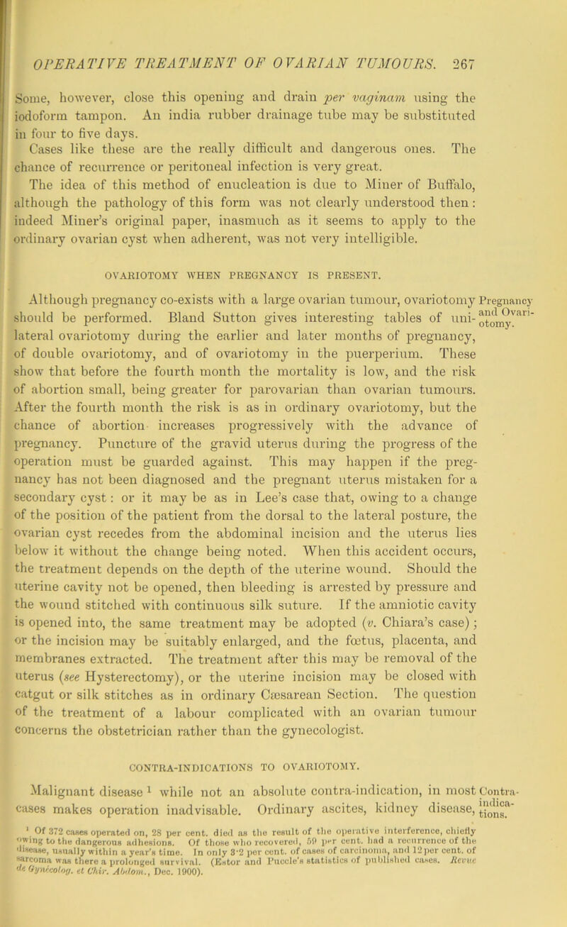 Some, however, close this opening and drain per vaginam using the iodoform tampon. An india rubber drainage tube may be substituted in four to five days. Cases like these are the really difficult and dangerous ones. The chance of recurrence or peritoneal infection is very great. The idea of this method of enucleation is due to Miner of Buffalo, althoiigh the pathology of this form was not clearly understood then : indeed Miner’s original paper, inasmuch as it seems to apply to the ordinary ovarian cyst when adherent, was not very intelligible. OVARIOTOMY WHEN PREGNANCY IS PRESENT. Although pregnancy co-exists with a large ovarian tumour, ovariotomy Pregnancy should be performed. Bland Sutton gives interesting tables of uni- lateral ovariotomy during the earlier and later mouths of pregnancy, of double ovariotomy, and of ovariotomy in the puerperium. These show that before the fourth month the mortality is low, and the risk of abortion small, being greater for parovarian than ovarian tumours. After the fourth month the risk is as in ordinary ovariotomy, but the chance of abortion increases progressively with the advance of pregnancy. Puncture of the gravid uterus during the progress of the operation must be guarded against. This may happen if the preg- nancy has not been diagnosed and the pregnant uterus mistaken for a secondary cyst: or it may be as in Lee’s case that, owing to a change of the position of the patient from the dorsal to the lateral posture, the ovarian cyst recedes from the abdominal incision and the uterus lies below it without the change being noted. When this accident occurs, the treatment depends on the depth of the uterine wound. Should the uterine cavity not be opened, then bleeding is arrested by pressure and the wound stitched with continuous silk suture. If the amniotic cavity is opened into, the same treatment may be adopted {v. Chiara’s case); or the incision may be suitably enlarged, and the foetus, placenta, and membranes extracted. The treatment after this may be removal of the uterus [see Hysterectomy), or the uterine incision may be closed with catgut or silk stitches as in ordinary Cmsarean Section. Tlie question of the treatment of a labour complicated with an ovarian tumour concerns the obstetrician rather than the gynecologist. CONTRA-INDICATIONS TO OVARIOTOMY. Malignant disease ^ while not an absolute contra-indication, in most Contra- cases makes operation inadvisable. Ordinary ascites, kidney disease, ‘ Of 372 ciwes operated on, 2S per cent, died as tlio result of tlie operative interference, cliieHy owing to the dangerous adhesions. Of those who recovered, SP p>-r cent, liad a recurrence of the disease, usually within a year’s time. In only 3'2 per cent, of cases of carcinoma, and 12]ier cent, of sarcoma was there a prolonged survival. (Estor and Ruccle's statistics of published cases. Revue «« Gywcoloy. el Ckir. Ahilom., Deo. 1900).