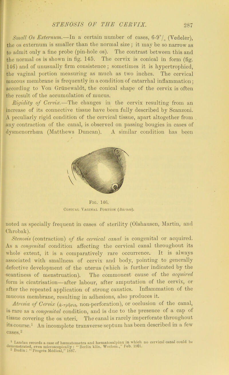 Small Os Externum.—In a certain number of cases, 6-9°/„ (Vedeler), the os externum is smaller than the normal size; it may be so narrow as to admit only a fine probe (pin-hole os). The contrast between this and the normal os is shown in fig. 145. The cervix is conical in form (fig. 146) and of unusually firm consistence; sometimes it is hypertrophied, tlie vaginal portion measuring as much as two inches. The cervical mucous membrane is frequently in a condition of catarrhal inflammation; according to Von Griinewaldt, the conical shape of the cervix is often the result of the accumulation of mucus. Rigidity of Cei'vix.—The changes in the cervix resulting from an increase of its connective tissue have been fully described by Scanzoni. A peculiarly rigid condition of the cervical tissue, apart altogether from auy contraction of the canal, is observed on passing bougies in cases of dysmenorrhcEa (Matthews Duncan). A similar condition has been Fig. 146. Conical Vaginal Portion (Uanies). noted as specially frequent in cases of sterility (Olshausen, Martin, and Chrobak). Stenosis (contraction) of the cemdcal canal is congenital or acquired. As a cc/ngenital condition aft’ecting the cervical canal throughout its whole extent, it is a comparatively rare occurrence. It is always associated with smallness of cervix and body, pointing to generally defective development of the uterus (which is further indicated by the ■scantiness of menstruation). The commonest cause of the acquired form is cicatrisation—after labour, after amputation of the cervix, or after the repeated application of strong caustics. Inflammation of the mucous membrane, resulting in adhesions, also produces it. Atresia of Cervix (i-rp^irts, non-perforation), or occlusion of the canal, is rare as a congenital condition, and is due to the presence of a cap of tissue covering the os uteri. The canal is rarely imperforate throughout its course.1 An incomplete transverse septum has been described in a few cases. 2 ^ I.^rulaii records a cose of hfematoiiietra and ha^matosaljiinx in wliici* no cervical canal could be demonstrated, even microscopically : “ lierlin klin. Woclien., Feb. U‘01. - Budin : “ Progres AM6dical,” 1S87.