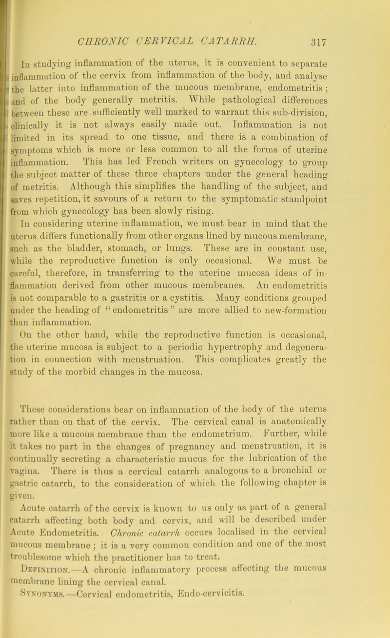 In studying inflammation of the uterus, it is convenient to separate I inflammation of tlie cervix from inflammation of the body, and analyse the latter into inflammation of the mucous membrane, endometritis : j and of the body generally metritis. While pathological difterences i between these are sufficiently well marked to warrant this sub-division, I clinically it is not always easily made out. Inflammation is not limited in its spread to one tissue, and there is a combination of symptoms which is more or less common to all the forms of uterine inflammation. This has led French writers on gynecology to group the subject matter of these three chapters under the general heading of metritis. Although this simplifies the handling of the subject, and saves repetition, it savours of a return to the symptomatic standpoint from which gynecology has been slowly rising. In considering uterine inflammation, we must bear in mind that the uterus diffei'S functionally from other organs lined by mucous membrane, such as the bladder, stomach, or lungs. These are in constant use, while the reproductive function is only occasional. We must be careful, therefore, in transferring to the uterine mucosa ideas of in- flammation derived from other mucous membranes. An endometritis is not comparable to a gastritis or a cystitis. Many conditions groujied under the heading of “ endometritis ” are more allied to new-formation than inflammation. On the other hand, while the reproductive function is occasional, the uterine mucosa is subject to a periodic hypertrophy and degenera- tion in connection with menstruation. This complicates greatly the study of the morbid changes in the mucosa. These considerations bear on inflammation of the body of the uterus rather than on that of the cervix. The cervical canal is anatomically more like a mucous membrane than the endometrium. Further, while it takes no part in the changes of pregnancy and menstruation, it is continually secreting a characteristic mucus for the lubrication of the vagina. There is thus a cervical catarrh analogous to a bronchial or gastric catarrh, to the consideration of which the following chapter is given. Acute catarrh of the cervix is known to us only as part of a general catarrh affecting both body and cervix, and will be described under Acute Plndometritis. Chronic catarrh occurs localised in the cervical mucous membrane it is a very common condition and one of the most troublesome which the practitioner has to treat. Definition.—A chronic inflammatory process afl’ecting the mucous membrane lining the cervical canal. Synony.m.s.—Cervical endometritis, Endo-cervicitis.