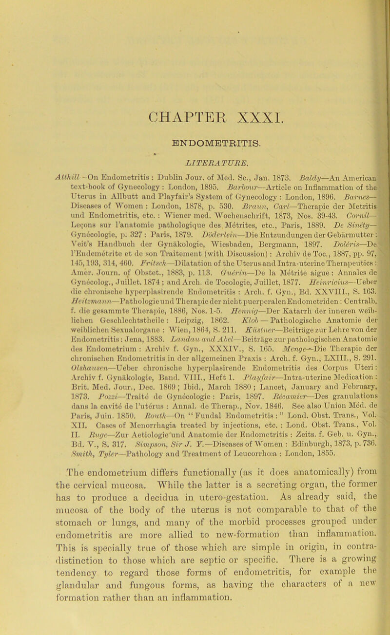 CHAPTER XXXI. ENDOMETRITIS. H LITERATUBE. H Atthill - On Endometritis : Dublin Jour, of Med. Sc., Jan. 1873. Baldy—An Americau^B te.\t-book of Gynecology : Ijondon, 1895. Burhmtr—Article on Inflammation of the'^^ Uterus in Allbutt and Playfair’s System of Gynecology : London, 189G. Barnes— Diseases of 'Women ; London, 1878, p. 530. Braitn, Carl—Therapie der Metritis^H und Endometritis, etc. : Wiener med. Woclienschrift, 1873, Nos. 39-43. Cornil— Levons sur I’anatomie i)atliologique des l\I(5trites, etc., Paris, 1889. De Sinety— (iynucologie, j). .327: Paris, 1879. TH'idcrlein—Die Entzundungen der Gebiirmutter \'^eit’s llandbuch dor Gynilkologie, Wiesbaden, Bergmann, 1897. Doliris—De^H rEndemetrite et de son Traitement (with Discussion): Arcliiv de Toe., 1887, pp. 97, 145,19.3, 314, 4()0. Fritsrh—Dilatation of the Uterus and Intra-uterine Therapeutics Amer. .Tourn. o/ Obstet., 1883, p. 113. (Jucrin—De la M6trite aigue: Annales de^| Gynecolog., Juillet. 1874 ; and Arch, de Tocologie, Juillet, 1877. Heinricius—Ueber^B die chronische hyjierplasirende Endometritis : Arch. f. Gyn., Bd. XXVIII., S. 1G3. Jicitzmii nn—Pathologieund Therapie der nichtpuerperalenEndometriden: Centralb.^H f. die gesammte 'I'herajne, 188G, Nos. 1-5. Hcnniy—Der Katarrh der inneren weib-^| lichen Geschlechtstheile : Leipzig, 18G2. KInh — Pathologische Anatomie der^| weiblichen Sexualorgane : Wien,18G4, S. 211. Kilstner—BeitrugezurLehrevonder^B Endometritis: Jena, 1883. Landau andAhcL- Beitriige zurpathologischen Anatomie des Endometrium : Ai'chiv f. Gyn., XXXIV., S. Ki5. J/cnpc-*-Die Therapie der H chronischen Endometritis in der allgemeinen Praxis : Arch. f. Gyn., LXIIL, S. 291. Olshausen—Ueber chronische hyiierplasirende Endometritis des Corpus Uteri: H .Vrehiv f. Gynilkologie, Band. VIII., Heft 1. Playfair—Intra-uterine Medication : ■ Brit. Med. .Tour., Dec. 18(ifl; Ibid., March 1880; Lancet, .January and February, 1873. J^ozzi—Traitd de Gynecologic : Paris, 1897. Becamicr—Des granulations i dans la cavitd de I’uterus : Annul, de Therap., Nov. 184G. See also Union Mdd. de Paris, Juin. 1850. Rnuih- On “Fundal Endometritis:” Lend. Obst. Trans., Vol. , XII. Cases of Menorrhagia treated by injections, etc. ; Lend. Obst. Trans., Vol. ■ II. Rvye—Zur Aetiologic'und Anatomie der Endometritis : Zeits. f. Geb. u. Gyn., Bd. V., S. 317. Bimpson, Sir J. Y.—Diseases of Women : Edinburgh, 1873, p. 73G. Smith, Tyler—Pathology and Treatment of Leucorrhoea ; London, 1855. The endometrium differs functionally (as it does anatomically) from the cervical mucosa. While the latter is a secreting, organ, the former has to produce a decidua in utero-gestation. As already said, the mucosa of the body of the uterus is not comparable to that of the stomach or lungs, and many of the morbid pi’ocesses grouped under endometritis are more allied to new-formation than inflammation. This is siiecially true of those which are simple in origin, in contra- ■ distinction to those which are septic or specific. Tliere is a growing tendency to regard those forms of endometritis, for example tlic B glandular and fungous forms, as having the characters of a new ^ formation rather than an inflammation. j