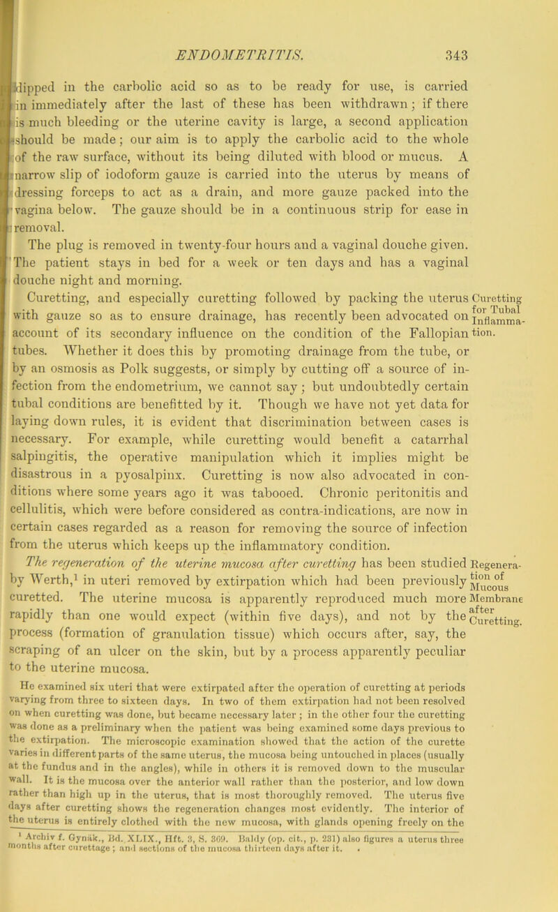 Kipped in the carbolic acid so as to be ready for rise, is carried llin immediately after the last of these has been withdrawn; if there ■is much bleeding or the uterine cavity is lai'ge, a second application fcshould be made; our aim is to apply the carbolic acid to the whole liof the raw surface, without its being diluted with blood or mucus. A bnarrow slip of iodoform gauze is carried into the uterus by means of bdressing forceps to act as a drain, and more gauze packed into the rvagina below. The gauze should be in a continuous strip for ease in •removal. ' The plug is removed in twenty-four hours and a vaginal douche given. [‘The patient stays in bed for a week or ten days and has a vaginal ■ douche night and morning. Curetting, and especially curetting followed by packing the uterus Curetting with gauze so as to ensure drainage, has recently been advocated on account of its secondary influence on the condition of the Fallopian bon. tubes. Whether it does this by promoting drainage from the tube, or by an osmosis as Polk suggests, or simply by cutting off a source of in- fection from the endometrium, we cannot say; but undoubtedly certain tubal conditions ai’e benefitted by it. Though we have not yet data for laying down rules, it is evident that discrimination between cases is necessary. For example, while curetting would benefit a catarrhal salpingitis, the operative manipulation which it implies might be disastrous in a pyosalpinx. Curetting is now also advocated in con- ditions where some years ago it was tabooed. Chronic peritonitis and cellulitis, which were before considered as contra-indications, are now in certain cases regarded as a reason for removing the source of infection from the uterus which keeps up the inflammatory condition. The regeneration of the uterine ynucosa after curetting has been studied Regenera- by Werth,i in uteri removed by extirpation which had been previously curetted. The uterine mucosa is apparently reproduced much more Membrane rapidly than one would expect (within five days), and not by the process (formation of granulation tissue) which occurs after, say, the scraping of an ulcer on the skin, but by a process apparently peculiar to the uterine mucosa. He examined six uteri that were extirpated after the operation of curetting at periods varying from three to sixteen days. In two of them extirpation had not been resolved on when curetting was done, but became necessary later ; in the other four the curetting was done as a preliminary when the patient was being examined some days previous to the extirj)ation. The microscopic examination showed that the action of the curette vanes in different parts of the same uterus, the mucosa being untouched in places (usually at the fundus and in the angles), while in others it is removed down to the muscular wall. It is the mucosa over the anterior wall rather than the posterior, and low down rather than high up in the uterus, that is most thoroughly removed. The uterus five days after curetting shows the regeneration changes most evidently. The interior of the utenis is entirely clothed with the new mucosa, with glands oiiening freely on the * Arcliiv f. Gyniik., Bd. XLIX., lift. S. SO!). Biildy (op. oit., p. 231) also figures a uterus three uiontlis after curettage ; and sections of the mucosa thirteen days after it. .