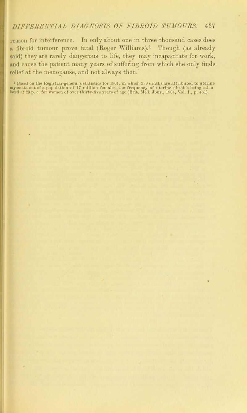 reason for interference. In only about one in three thousand cases does a fibroid tumour prove fatal (Roger Williams).^ Though (as already said) they are rarely dangerous to life, they may incapacitate for work, and cause the patient many years of suffering from which she only finds relief at the menopause, and not always then. 1 Based on the Registrar-genei-al’s statistics for 1901, in which 339 deaths are attributed to uterine myomata out of a population of 17 million females, the frequency of uterine fibroids being calcu- lated at 20 p. c. for women of over thirty-five years of age (Brit. Med. Jour., 1004, Vol. I., i). 461).