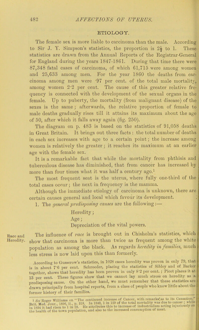 Race and Heredity. ETIOLOGY. The female sex is more liable to carcinoma than the male. According to Sir J. Y. Simpson’s statistics, the proportion is to 1. These statistics are drawn from the Annual Keports of the Eegistrar-General for England during the years 1847-1861. During that time there were 87,348 fatal cases of carcinoma, of which 61,715 were among women and 25,633 among men. For the year 1860 the deaths from car- cinoma among men were '97 per cent, of the total male mortality, among women 2‘2 per cent. The cause of this greater relative fre- quency is connected with the development of the sexual organs in the female. Up to puberty, the mortality (from malignant disease) of the sexes is the same ; afterwards, the relative proportion of female to male deaths gradually rises till it attains its maximum about the age of 50, after which it falls away again (fig. 250). The diagram on p. 483 is based on the statistics of 91,058 deaths in Great Britain. It brings out three fiicts : the total number of deaths in each sex increases with ago to a certain point; the increase among | women is relatively the greater; it reaches its maximum at an earlier- age with the female sex. It is a remarkable fact that while the mortality from phthisis and tuberculous disease has diminished, that from cancer has increased by more than four times what it was half a century ago.^ The most frequent seat is the uterus, where fully one-third of the total cases occur; the next in frequency is the mamma. Although the immediate etiology of carcinoma is unkirown, there are certain causes general and local which favoiir its development. 1. The fjeneral predisposing causes are the following :— Heredity; Age; Depreciation of the vital powers. The influence of race is brought out in Chisholm’s statistics, which show that carcinoma is more than twice as frequent among the white population as among the black. As regards heredity in families, much less stress is now laid upon this than formei’ly. According to Gusserow’s statistics, in 1028 cases heredity was proven in only 79, that is in about 7‘6 per cent. Schroeder, placing the statistics of Sibley and of Barker together, shows that heredity has been proven in only 8'2 per cent. ; Picot places it at 13 per cent. These figures show that we cannot lay much stress on licredity as a predisposing cause. On the other hand, we must remember that these statistics are drawn principally from hospital reports, from a class of people who know little about the former history of their families. 1 Sec Koeer Williams on “ The continued increase of Cancer, with remarks!ns to its Causation. Rrit Med Jour 1890, ii., 1). 318. In 1840, 1 in 129 of the total mortality was due to cancer ; while ill 1894 it had risen to 1 in 23. lie attributes this to inereaseof industrialism acting injuriously on the health of the town population, and also to the increased consumption of moat.