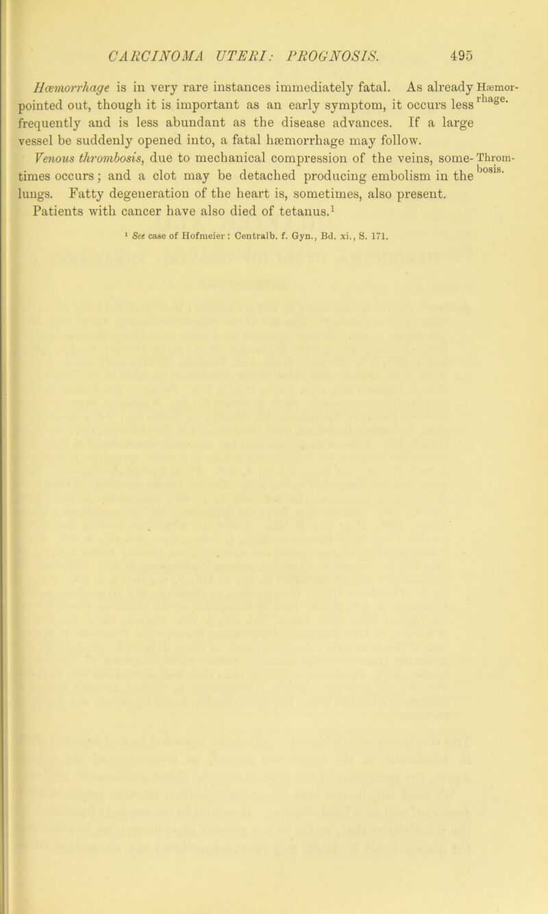 llceviorrhage is in very rare instances immediately fatal. As already Hasmor- pointed out, though it is important as an early symptom, it occurs less frequently and is less abundant as the disease advances. If a large vessel be suddenly opened into, a fatal hsemorrhage may follow. Venous thrombosis, due to mechanical compression of the veins, some- Throm- times occui’s; and a clot may be detached producing embolism in the lungs. Fatty degeneration of the heart is, sometimes, also present. Patients with cancer have also died of tetanus.^ * See case of Hofmeier : Centralb. f. Gyn., BJ. xi., S. 171.
