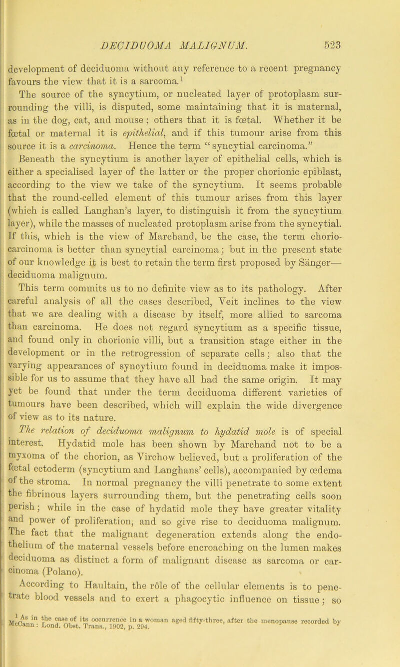 development of decidiioma without any reference to a recent pregnancy favours the view that it is a sarcoma. ^ The source of the syncytium, or nucleated layer of protoplasm sur- rounding the villi, is disputed, some maintaining that it is maternal, as in the dog, cat, and mouse ; others that it is foetal. Whether it be foetal or maternal it is epithelial, and if this tumour arise from this source it is a carcinoma. Hence the term “syncytial carcinoma.” Beneath the syncytium is another layer of epithelial cells, which is either a specialised layer of the latter or the proper chorionic epiblast, according to the view we take of the syncytium. It seems probable that the round-celled element of this tumour arises from this layer (which is called Langhan’s layei’, to distinguish it from the syncytium layer), while the masses of nucleated protoplasm arise from the syncytial. If this, which is the view of Marchand, be the case, the term chorio- carcinoma is better than syncytial carcinoma; but in the present state of our knowledge it is best to retain the term first proposed by S'anger^— deciduoma malignum. This term commits us to no definite view as to its pathology. After careful analysis of all the cases described, Veit inclines to the view that we are dealing with a disease by itself, more allied to sarcoma than carcinoma. He does not regard syncytium as a specific tissue, and found only in choidonic villi, but a transition stage either in the development or in the retrogression of separate cells; also that the varying appearances of syncytium found in deciduoma make it impos- sible for us to assume that they have all had the same origin. It may yet be found that under the term deciduoma different varieties of tumours have been described, which will explain the wide divergence of view as to its nature. The relation of deciduoma malignum to hydatid mole is of special interest. Hydatid mole has been shown by Marchand not to be a myxoma of the chorion, as Virchow believed, but a proliferation of the foetal ectoderm (syncytium and Langhans’ cells), accompanied by oedema of the stroma. In normal pregnancy the villi penetrate to some extent the fibrinous layers surrounding them, but the penetrating cells soon perish; while in the case of hydatid mole they have greater vitality and power of proliferation, and so give rise to deciduoma malignum. The fact that the malignant degeneration extends along the endo- thelium of the maternal vessels before encroaching on the lumen makes deciduoma as distinct a form of malignant disease as sarcoma or car- cinoma (Polano). According to Haultain, the rOle of the cellular elements is to pene- trate blood vessels and to exert a phagocytic influence on tissue; so (^eof ite occurrence in a woman aged fifty-three, after Uie menopause recorded bv -•iccann : Lond. Obst. Trans., 1902, p. 294.