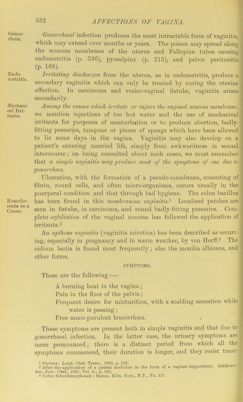 Gonor- rhoea. Endo- metritis. jVfechani cal Irri- tants. Exanthe- mata as a Cause. Gonorrhoeal infection produces the most intractable form of vaginitis, which may extend over months or years. The poison may spread along the mucous membrane of the uterus and Fallopian tubes causing j endometritis (p. 336), pyosalpinx (p. 213), and pelvic peritonitis (p. 168). _ j Irritating discharges from the uterus, as in endometritis, produce a secondary vaginitis which can only be treated by curing the uterine affection. In carcinoma and vesico-vaginal fistula3, vaginitis arises secondarily. Among the causes which irritate or injure the vaginal mucous membrane. we mention injections of too hot water and the use of mechanical irritants for purposes of masturbation or to produce abortion, badly- fitting pessaries, tampons or pieces of sponge which have been allowed to lie some days in the vagina. Vaginitis may also develop on a patient’s entering married life, simply from awkwardness in sexual intercourse; on being consulted about such cases, we must remember tliat a simple vaginitis may yti'oduce. most of the sympto7ns of one due to gonorrhoea. Ulceration, witli the formation of a pseudo-membrane, consisting of fibrin, round cells, and often micro-organisms, occurs usually in the puerperal condition and that through bad hygiene. The colon bacillus has been found in this membranous vaginitis.^ Localised patches are seen in fistula), in carcinoma, and round badly-fitting pessaries. Com- plete exfoliation of the vaginal mucosa has followed the application of irritants.2 An apthous vaginitis (vaginitis micotica) has been described as occurr- ing, especially in pregnancy and in warm weather, by von Herff.® The oidium lactis is found most frequently; also the monilia albicans, and other forms. SYMPTOMS. These are the following :— A bm-ning heat in the vagina; Pain in the floor of the pelvis ; Frequent desire for micturition, with a scalding sensation while water is passing; Free muco-purulent leucorrhoea. These symptoms are present both in simple vaginitis and that due to ^ gonorrhoeal infection. In the latter case, the urinary symptoms arc ; more pronounced; there is a distinct period from which all the symptoms commenced, their duration is longer, and they resist treat- 1 Stevens: Lend. Obst. Trans., 189i), p. 228. _ . r, m .«• 2 After the application of a patent modioine in tlie form of a vaginal suppository. Gelllioin. Am. Jour. Obst., 1901, Vol. ii., p. 342. 3 Uober Scheidenmykosen : Samm. Klin. Vort., N.K., No. 137.