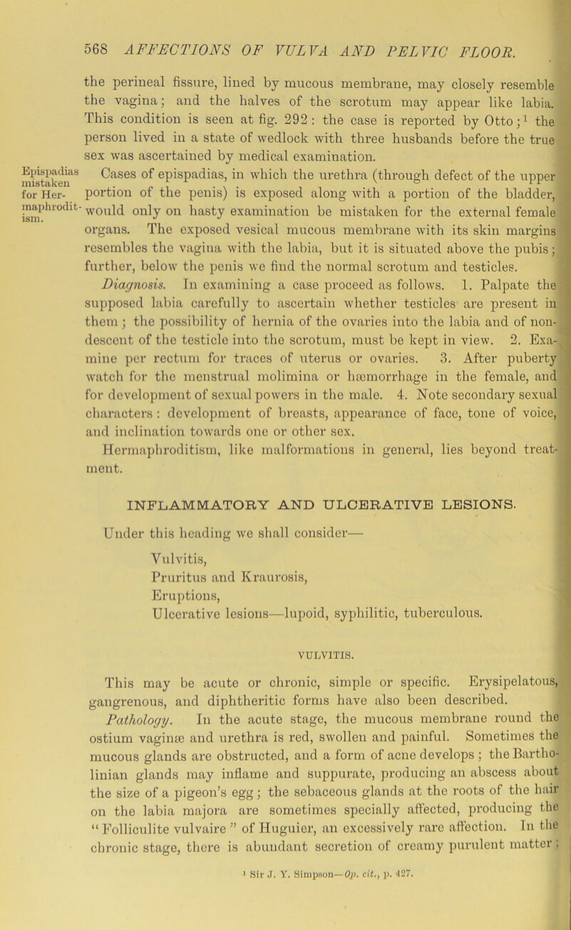 Epispadias mistaken for Her- maplirodit- ism. 568 AFFECTIONS OF VULVA AND PETN^IC FLOOR. the perineal fissure, lined by mucous membrane, may closely resemble the vagina; and the halves of the scrotum may appear like labia. This condition is seen at fig. 292 : the case is reported by Otto;i the person lived in a state of wedlock with three husbands before the true sex was ascertained by medical examination. Cases of epispadias, in which the urethra (through defect of the upper portion of the penis) is exposed along with a portion of the bladder, would only on hasty examination be mistaken for the external female organs. The exposed vesical mucous memlirane with its skin margins resembles the vagina with the labia, but it is situated above the pubis; further, below the penis we find the normal scrotum and testicles. Diagnosis. In examining a case proceed as follows. 1. Palpate the supposed labia carefully to ascertain whether testicles are present in them ; the possibility of hernia of the ovaries into the labia and of non- descent of the testicle into the scrotum, must be kept in view. 2. Exa- mine per rectum for traces of uterus or ovaries. 3. After puberty watch for the menstrual molimina or ha3inorrhage in the female, and for development of sexual powers in the male. 4. Note secondary sexual characters : development of breasts, appearance of face, tone of voice, and inclination towards one or other sex. Hermaphroditism, like malformations in general, lies beyond treat- ment. INFLAMMATORY AND ULCERATIVE LESIONS. Under this heading we shall consider— Vulvitis, Pruritus and Kraurosis, Eruptions, Ulcerative lesions—lupoid, syphilitic, tuberculous. VULVITIS. This may be acute or chronic, simple or specific. Erysipelatous, gangrenous, and diphtheritic forms have also been described. Pathology. In the acute stage, the mucous membrane round the ostium vagime and urethra is red, swollen and painful. Sometimes the mucous glands are obstructed, and a form of acne develops ; the Bartho- linian glands may inflame and suppurate, producing an abscess about the size of a pigeon’s egg; the sebaceous glands at the roots of the hair on the labia majora are sometimes specially affected, producing the “ Folliculite vulvaire ” of Huguier, an excessively rare affection. In tlie chronic stage, there is abundant secretion of creamy purulent matter; ' Sir .1. Y. Simpson—Op. ciL, p. •127.