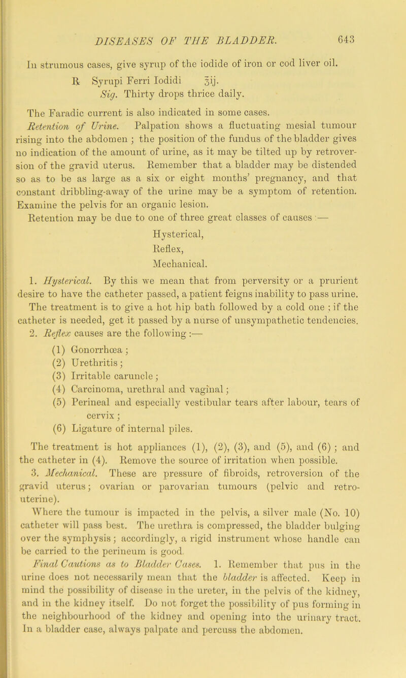 In strumous cases, give syrup of the iodide of iron or cod liver oil. 14 Syrupi Ferri lodidi 5ij- Sig. Thirty drops thrice daily. The Faradic current is also indicated in some cases. Retention of Urine. Palpation shows a fluctuating mesial tumour rising into the abdomen ; the position of the fundus of the bladder gives no indication of the amount of urine, as it may be tilted up by retrover- sion of the gravid uterus. Remember that a bladder may be distended so as to be as large as a six or eight months’ pregnancy, and that constant dribbling-away of the urine may be a symptom of retention. Examine the pelvis for an organic lesion. Retention may be due to one of three great classes of causes :— Hysterical, Reflex, Mechanical. 1. Hysterical. By this we mean that from perversity or a prurient desire to have the catheter passed, a patient feigns inability to pass urine. The treatment is to give a hot hip bath followed by a cold one ; if the catheter is needed, get it passed by a nurse of unsympathetic tendencies. 2. Reflex causes are the following :— (1) Gonorrhoea 3 (2) Urethritis; (3) Irritable caruncle; (4) Carcinoma, urethral and vaginal; (5) Perineal and especially vestibular tears after labour, tears of cervix; (6) Ligature of internal piles. The treatment is hot appliances (1), (2), (3), and (5), and (6) ; and the catheter in (4). Remove the source of irritation when possible. 3. Meclmnical. These ai*e pressure of fibroids, retroversion of the gravid uterus; ovarian or parovarian tumours (pelvic and retro- uterine). Where the tumour is impacted in the pelvis, a silver male (No. 10) catheter will pass best. The urethra is compressed, the bladder bulging over the symphysis; accordingly, a rigid instrument whose handle can be carried to the perineum is good. Final Cautions as to Bladder Cases. 1. Remember that pus in the urine does not necessarily mean that the bladder is affected. Keep in mind the possibility of disease in the ureter, in the pelvis of the kidney, and in the kidney itself. Do not forget the possibility of pus forming in the neighbourhood of the kidney and opening into the urinary tract. In a bladder case, always palpate and percuss the abdomen.