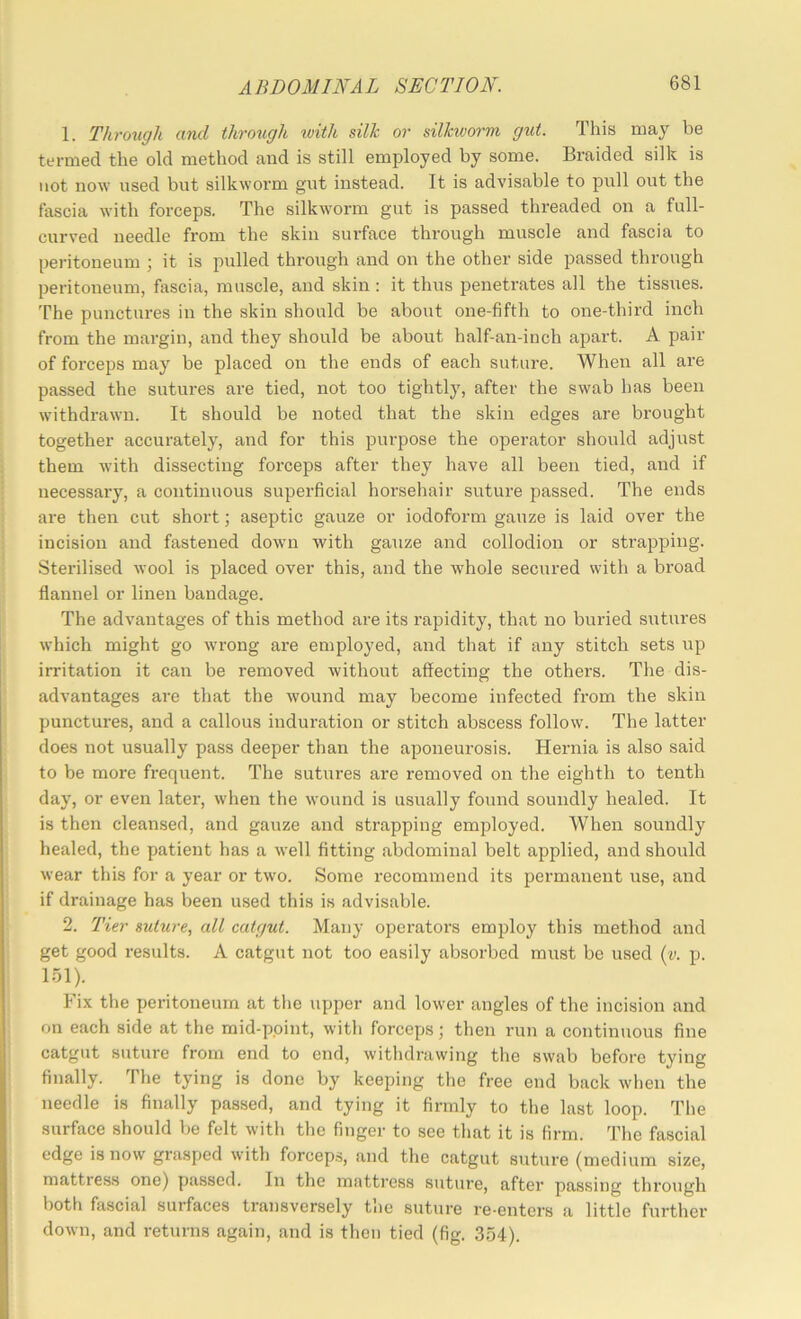 1. Through and through with silk or silkworm gut. This may be termed the old method and is still employed by some. Braided silk is not now used but silkwoi’m gut instead. It is advisable to pull out the fascia with forceps. The silkworm gut is passed threaded on a full- curved needle from the skin surface through muscle and fascia to peritoneum ; it is pulled through and on the other side passed through peritoneum, fascia, muscle, and skin : it thus penetrates all the tissues. The punctures in the skin should be about one-fifth to one-third inch from the margin, and they should be about half-an-iuch apart. A pair of forceps may be placed on the ends of each suture. When all are passed the sutures are tied, not too tightly, after the swab has been withdrawn. It should be noted that the skin edges are brought together accurately, and for this purpose the operator should adjust them with dissecting forceps after they have all been tied, and if necessary, a continuous superficial horsehair suture passed. The ends are then cut short; aseptic gauze or iodoform gauze is laid over the incision and fastened dowm with gauze and collodion or strapping. Sterilised wool is placed over this, and the whole secured with a broad flannel or linen bandage. The advantages of this method are its rapidity, that no buried sutures which might go wrong are employed, and that if any stitch sets up irritation it can be removed without affecting the others. The dis- advantages are that the wound may become infected from the skin punctui’es, and a callous induration or stitch abscess follow. The latter does not usually pass deeper than the aponeurosis. Hernia is also said to be more frequent. The sutures are removed on the eighth to tenth day, or even later, when the wound is usually found soundly healed. It is then cleansed, and gauze and strapping employed. When soundly healed, the patient has a well fitting abdominal belt applied, and should wear this for a year or two. Some recommend its permanent use, and if drainage has been used this is advisable. 2. Tier suture, all catgut. Many operators employ this method and get good results. A catgut not too easily absorbed must be used (y. p. 151). Fix the peritoneum at the upper and lower angles of the incision and on each side at the mid-point, with forceps; then run a continuous fine catgut suture from end to end, withdrawing the swab before tying finally. The tying is done by keeping the free end back when the needle is finally passed, and tying it firmly to the last loop. The surface should be felt with the finger to see that it is firm. The fascial edge is now grasped with forcep.s, and the catgut suture (medium size, mattress one) passed. In the mattress suture, after passing through both fascial surfaces transversely the suture re-enters a little further down, and returns again, and is then tied (fig. 354).