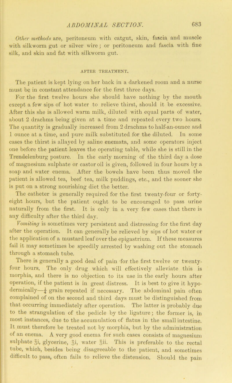 Other methods are, peritoneum with catgut, skin, fascia and muscle with silkworm gut or silver wire; or peritoneum and fascia with fine silk, and skin and fat with silkworm gut. AFTER TREATMENT, The patient is kept lying on her back in a darkened room and a nurse must be in constant attendance for the first three days. For the first twelve hours she should have nothing by the mouth except a few sips of hot water to relieve thirst, should it be excessive. After this she is allowed warm milk, diluted with equal parts of water, about 2 drachms being given at a time and repeated every two hours. The quantity is gradually increased from 2 drachms to half-an-ounce and 1 ounce at a time, and pure milk substituted for the diluted. In some cases the thirst is allayed by saline enemata, and some operators inject one before the jjatient leaves the operating table, while she is still in the Trendelenburg posture. In the early morning of the third day a dose of magnesium sulphate or castor oil is given, followed in four hours by a soap and water enema. After the bowels have been thus moved the patient is allowed tea, beef tea, milk puddings, etc., and the sooner she is put on a strong nourishing diet the better. The catheter is generally required for the first twenty-four or forty- eight hours, but the patient ought to be encouraged to pass urine naturally from the first. It is only in a very few cases that there is any difficulty after the third day. Vomiting is sometimes very persistent and distressing for the first day after the operation. It can generally be relieved by sips of hot water or the application of a mustard leaf over the epigastrium. If these measures fail it may sometimes be speedily arrested by washing out the stomach through a stomach tube. There is generally a good deal of pain for the first twelve or twenty- four hours. The only drug which will effectively alleviate this is morphia, and there is no objection to its use in the early hours after operation, if the patient is in great distress. It is best to give it hypo- dermically—^ grain repeated if necessary. The abdominal pain often complained of on the second and third days must be distinguished from that occurring immediately after operation. The latter is probably due to the strangulation of the pedicle by the ligature; the former is, in most instances, due to the accumulation of flatus in the small intestine. It must therefore be treated not by morphia, but by the administration of an enema. A very good enema for such cases consists of magnesium sulphate 3!, glycerine, gi, water gii. This is preferable to the rectal tube, which, besides being disagreeable to the patient, and sometimes difficult to pass, often fails to relieve the distension. Should the pain