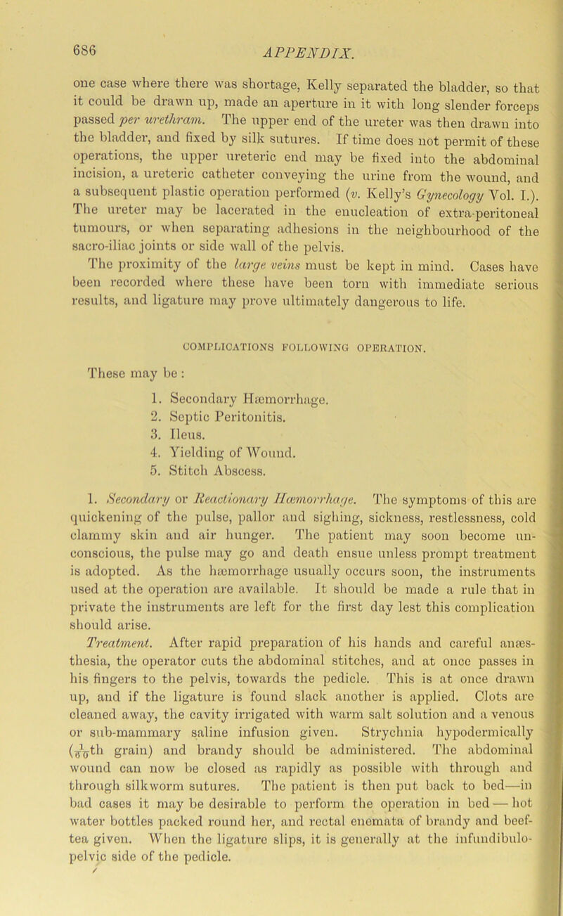 one case where there was shortage, Kelly separated the bladder, so that it could be diawii up, made aii aperture iu it with long slender forceps passed per urethram. The upper end of the ureter was then drawn into the bladdei', and fixed by silk sutures. If time does not permit of these opeiations, the upper ureteric end may be fi.xed into the abdominal incision, a ureteric catlieter conveying the urine from the wound, and a subsequent plastic operation performed {v. Kelly’s Gynecology Vol. L). The ureter may be lacerated in the enucleation of extra-peritoneal tumours, or when separating adhesions in the neighbourhood of the sacro-iliac joints or side wall of the pelvis. ’I'he proximity of the large veins must be kept in mind. Cases have been recorded where tliese have been torn with immediate serious results, and ligature may prove ultimately dangerous to life. COMPLICATIONS FOLLOWING OPERATION. These may be : 1. Secondary Htcmorrhage. 2. Septic Peritonitis. 3. Ileus. 4. Yielding of Wound. 5. Stitch Abscess. 1. Secondary or Reactionary Htcmorrhage. The symptoms of this are quickening of the pulse, pallor and sigliing, sickness, restlessness, cold clammy skin and air hunger. The patient may soon become un- conscious, the pulse may go and death ensue unless prompt treatment is adopted. As the luemorrhage usually occurs soon, the instruments used at the operation are available. It should be made a rule that in private the instruments are left for the first day lest this complication should arise. Treatment. After rapid preparation of his hands and careful anais- thesia, the operator cuts the abdominal stitches, and at once passes in his fingers to the pelvis, towards the pedicle. This is at once drawn up, and if the ligature is found slack another is applied. Clots are cleaned away, the cavity irrigated with warm salt solution and a venous or sub-mammary saline infusion given. Strychnia hypodermically (g?^th grain) and brandy should be administered. The abdominal wound can now be closed as rapidly as possible witli through and through silkworm sutures. The patient is then put back to bed—in bad cases it may be desirable to perform the operation in bed — hot water bottles packed round her, and rectal enemata of brandy and beef- tea given. When the ligature slips, it is generally at the infundibulo- pelvic side of the pedicle.