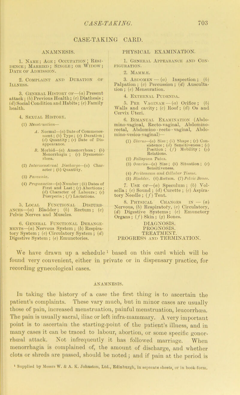 CASE-TAKING CARD. ANA]MNESIS. 1. Name ; Age ; Occupation ; Rehi- ' dence; Married; Single; or Widow; Date of Adjiission. 2. Complaint and Duration of Illness. 3. General History of—(«) Present attack; (i)Previous Health; (c) Diathesis ; id) Social Condition and Habits; (e) Family health. 4. Sexual History. (1) MenslrwUion— A. Normal—(a) Date of Commence- ment; (h) Type; (c) Duration; (d) Quantity ; (f) Date of Dis- appearance. B. Morbid—(a) Amenorrhcea ; (h) Menorrhagia ; (c) Dysmenor- rhcea. (2) Intemienstrv.al Discharye—(a) Char- acter ; (i) Quantity. (S) Pareunia. (I) Pregnancies—(a) Number ; (t) Dates of First and Last; (c) Abortions ; (d) Character of Labours; (c) Pneri>eria; (/) Lactations. 5. Local Functional Dlsturb- ANCES—(rt) Bladder; (b) Rectum; (c) Pelvic Nerves and Muscles. ti. General Functional Derange- ments—(a) Nervous System ; (6) Respira- tory System ; (c) Circulatory System; (d) Digestive System ; (e) Emunctories. PHYSICAL EXAMINATION. 1. General Appearance and Con- figuration. 2. Mamm.e. 3. Abdomen — (a) Inspection ; (b) Palpation ; (c) Percussion; (d) Ausculta- tion ; (e) Mensuration. 4. External Pudenda. 5. Per Vaginam — (a) Orifice ; (b) Walls and cavity; (c) Roof; {d) Os and Cervix Uteri. 6. Bimanual Examin.vtion (Abdo- mino-vaginal, Recto-vaginal, Abdomino- rectal, Abdomino-recto-vaginal, Abdo- mino-vesico-vaginal)— (1) Uterus—(tt) Size; (6) Shape ; (c) Con- sistence ; (it) Sensitiveness ; (e) Position ; {/) Mobility ; (;/) Relations. (2) Fallopian Tubes. (3) Ovaries—(a) Size; (6) Situation; (c) Sensitiveness. (4) Peritoneum and Cellular Tissue. (6) Bladder. (6) Rectum. (J) Pelvic Bones. 7. Use of—(«) Speculum ; (b) Vol- sella ; (c) Sound ; {d) Curette ; (c) Aspira- tory Needle ; (/) Tent. 8. Physical Changes in — (o) Nervous, (b) Respiratory, (c) Circulatory, (d) Digestive Systems; (e) Emunctory Organs ; (/) Skin ; {g) Bones. DIAGNOSIS. PROGNOSIS. TREATMENT. PROGRESS -AND TERMINATION. We have drawn up a schedule ^ based on this card which will be found very convenient, either in private or in dispensary practice, for recording gynecological cases. ANAMNESIS. In taking the history of a case the first thing is to ascertain the patient’s complaints. These vary much, but in minor cases are usually those of pain, increased menstruation, painful menstruation, leucorrhoea. The pain is usually sacral, iliac or left infra-mammary. A very important point is to ascertain the starting-point of the patient’s illness, and in many cases it can be traced to labour, abortion, or some specific gonor- rhoeal attack. Not infrecpiently it has followed marriage. When menorrhagia is complained of, the amount of discharge, and whether clots or shreds are passed, should be noted; and if pain at the period is ' Supplied by Meseis W. & A. K. .Johnston, Ltd., Edinburgh, in sepniate sheets, or in book-fonii.