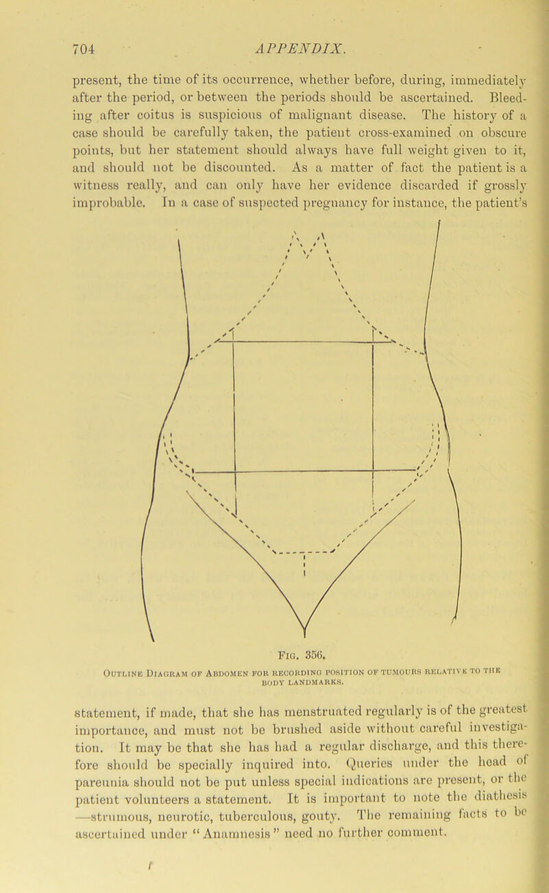 present, the time of its occurrence, whether before, during, immediately • after the period, or between the periods should be ascertained. Bleed- ing after coitus is suspicious of malignant disease. The history of a i case should be carefully taken, the patient cross-examined on obscure 1 points, but her statement should always have full weight given to it, and should not be discounted. As a matter of fact the patient is a witness really, and can only have her evidence discarded if grossly improbable. In a case of suspected pregnancy for instance, the patient’s Outline Diagram of Abdomen for recording pohition of tumours relative to the BODY LANDMARKS. statement, if made, that she has menstruated regularly is of the greatest ^ importance, and must not be brushed aside without careful investiga- tion. It may be that she has had a regular discharge, and this there- f fore should be specially inquired into. Queries under the head of t pareunia should not be put unless special indications are present, or the patient volunteers a statement. It is important to note the diathesis ^ —^strumous, neurotic, tuberculous, gouty. The remaining facts to be ascertained under “Anamnesis” need no further comment. f