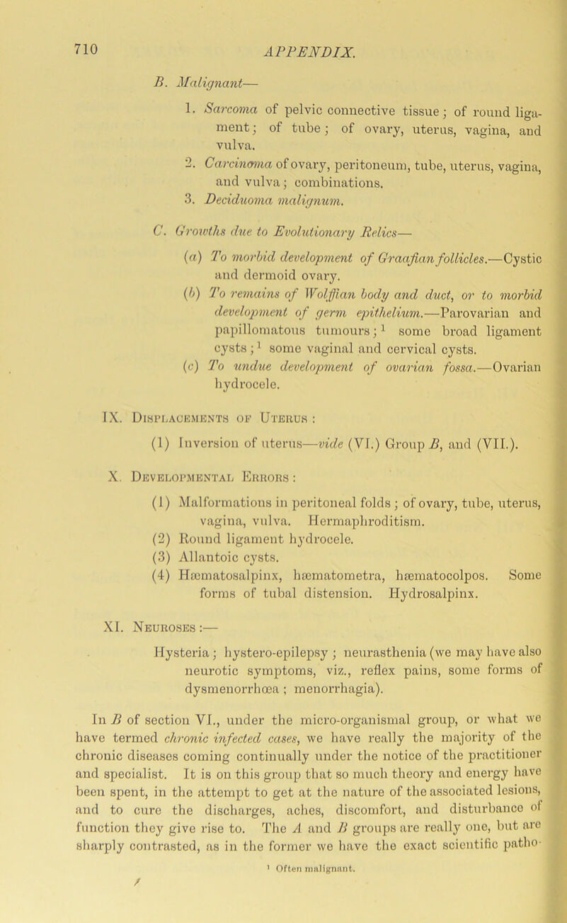 B. Malignant— 1. Sarcoma of pelvic connective tissue; of round liga- ment ; of tube; of ovary, uterus, vagina, and vulva. 2. Carcinoma of ovary, peritoneum, tube, uterus, vagina, and vulva; combinations. 3. Dcciduoma malignum. C. Croioths due to Evolutionary Relics— (rt) To morbid development of Graafian follicles.—Cystic and dermoid ovary. {!>) To remains of Wolfjian body and duct, or to morbid developmient of germ epithelium.—Parovarian and papillomatous tumours;^ some broad ligament cysts ; ^ some vaginal and cervical cysts. (c) To undue development of ovarian fossa.—Ovarian liydrocele. IX. Displackme.nts oe Uterus : (1) Inversion of uterus—vide (VI.) Group .5, and (VII.). X. Developmental Errors; (1) Malformations in peritoneal folds ; of ovary, tube, uterus, vagina, vulva. Hermaphroditism. i (2) Kound ligament hydrocele. (3) Allantoic cysts. (4) Ha3matosalpinx, hasmatometra, heematocolpos. Some forms of tubal distension. Hydrosalpinx. XI. Neuroses:— Hysteria; hystero-epilepsy ; neurasthenia (we may have also neurotic symptoms, viz., reflex pains, some forms of dysmenorrhoea ; menorrhagia). In B of section VL, under the micro-organismal group, or what we have termed chronic infected cases, we have really the majority of the chronic diseases coming continually under the notice of the practitioner and specialist. It is on this group that so much theory and energy have been spent, in the attempt to get at the nature of the associated lesions, and to cure the discharges, aches, discomfort, and disturbance of function they give rise to. Tlie A and B groups are really one, but are sharply contrasted, as in the former we liave the exact scientific patho- / Often nmlignnnt.