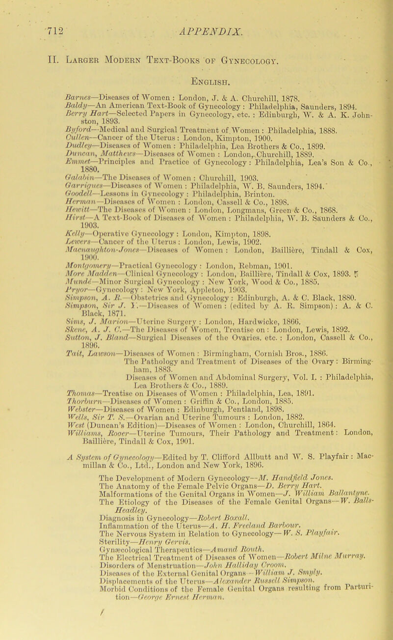 II. Larger Modern Text-Books of Gynecology. English. .Carnes—Diseases of Women : London, J. & A. Churchill, 1878. £aldij—A.n American Text-Book of Gynecology : Philadelphia, Saunders, 1894. Berry /Tar<—Selected Papers in Gynecology, etc. : Edinburgh, W. & A. K. John- ston, 1893. jS;//orrf—Medical and Surgical Treatment of Women : Philadelphia, 1888. Cullen—Cancer of the Uterus : London, Kimpton, 1900. DiwCcj/—Diseases of Women : Philadelphia, Lea Brothers & Co., 1899. Dunenn, Diseases of Women : London,.,Churchill, 1889. Emmet—Principles and Practice of Gynecology : Philadelphia, Lea’s Son & Co., 1880, Oahihin—The Diseases of Women : Churchill, 1903. Garr/^rnes—Diseases of Women : Philadelphia, W. B. Saunders, 1894.' ffOodeC—Lessons in Gynecology : Philadel]>hia, Brinton. //cr;nrt7i—Diseases of Women : Loinlon, Cassell k Co., 1898. Hewitt—The Diseases of Women : London, Longmans, Green k Co., 1868. Himt—A Text-Book of Diseases of Women : Philadelphia, W. B. Saunders k Co., 1903. IMIy—O])orative Gynecology : London, Kim])ton, 1898. Lewers—Cancer of the Uterus ; London, Lewis, 1!)02. Afaenauijliton-Joncn—Diseases of Women : London, Baillibre, Tindall k Cox, 1!)00. MonUjonury—Practical Gynecology : London, Bcbman, 1901. Afore Madden—Clinical Gynecology : London, Bailliere, Tindall k Cox, 1893. Ji Minor Surgical Gynecology : New York, Wood k Co., 1885. Pryor—Gynecology: Now York, Api>leton, 1903. Simpxon, A. It.—Obstetrics and Gynecology: Edinburgh, A. k C. Black, 1880. Simpson, Sir J. 1'.—Diseases of Women : (edited b)’ A. R. Simpson) : A. & C. Black, 1871. Sims, J. Marion—Uterine Surgery : London, Hardwicke, 1866. Skene, A. J. C.—The Diseases of Women, Treatise on : London, Lewis, 1892. Sutton, J. Blaiul—Surgical Diseases of the Ovaries, etc. : London, Cassell k Co., 1896. Tait, Lawson—Diseases of AYomen : Birmingham, Cornish Bros., 1886. The Pathology and Treatment of Diseases of the Ovary: Birming- ham, 1883. Diseases of Women and Abdominal Surgery, Vol. I. : Philadelphia, Lea Brothers & Co., 1889. Thomas—Treatise on Diseases of Women : Philadelphia, Lea, 1891. .T/ior5«r7t—Diseases of Women : Griffin k Co., London, 1885. fl^ebster—Diseases of Women : Edinburgh, Pentland, 1898. ^V'clls, Sir T. S.—Ovarian and Uterine Tumours : London, 1882. West (Duncan’s Edition)—Diseases of Women : London, Churchill, 1864. Williams, Rooer—Uterine Tumours, Their Pathology and Treatment: London, Bailli6re, Tindall & Cox, 1901. A System of Gynecology—Edited by T. Clifford Allbutt and AY. S. Playfair: Mac- millan k Co., Ltd., London and New York, 1896. The Development of Modern Gynecology—M. Handfield Jones. The Anatomy of the Female Pelvic Organs—D. Berry Hart. Malformations of the Genital Organs in AYomen—J. William Ballantyne. The Etiology of the Diseases of the Female Genital Organs—Tl'. Balls- Headley. Diagnosis in Gynecology—Robert Boxall. Inflammation of the Uterus—A. H. Freeland Barbour. The Nervous System in Relation to Gynecology—W. S. Playfair. Sterility—Henry Oervis. Gynaecological Therapeutics—Amand Rovth. The Electrical Treatment of Diseases of AVomen—Robert ATilnc Afurray. Disorders of Menstruation—John Halliday Groom. Diseases of the External Genital Organs—lF7V/7a77i J. Smyly. Displacements of the Uterus—Alexander Russell Simpson. _ Morbid Conditions of the Female Genital Organs resulting from I’arturi- tion—George Ernest Hernwn. /