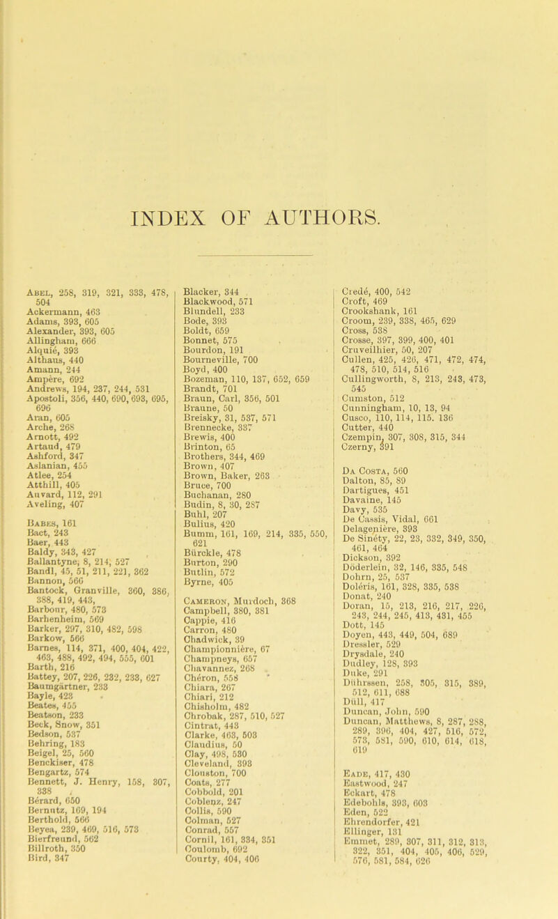 INDEX OF AUTHORS. Abel, 258, 319, 321, 333, 478, 504 Ackermann, 463 Adams, 393, 605 Alexander, 393, 605 AUingliaiii, 666 Alquie, 393 Althaus, 440 Amann, 244 Ampere, 692 Andrews, 194, 237, 244, 531 Apostoli, 356, 440, 690,693, 695, 696 Aran, 605 Arche, 268 Amott, 492 Artaud, 479 Asliford, 347 Aslanian, 455 Atlee, 254 Atthill, 405 Anvard, 112, 291 Aveling, 407 Uabes, 161 Bact, 243 liaer, 443 Baldy, 343, 427 Ballantyne, 8, 214, 527 Bandl, 45, 51, 211, 22], 362 Bannon, 566 Bantock, Qranville, 360, 386, 388, 419, 443, Barbour, 480, 573 Barlienheim, 569 Barker, 297, 310, 482, 598 Barkow, 566 Barnes, 114, 371, 400, 404, 422, 463, 488, 492, 494, 555, GOl Barth, 216 Battey, 207, 226, 232, 233, 627 Baumgartner, 233 Bayle, 423 Beates, 455 Beatson, 233 Beck, Snow, 351 Bedson, 537 Behring, 183 Beige], 25, 560 Benckiser, 478 Bengartz, 574 Bennett, J. Henry, 158, 307, 338 Berard, 650 Bernntz, 169, 194 Berthold, 566 Beyea, 239, 469, 516, 573 Bierfreund, 562 Billroth, 350 Bird, 347 Blacker, 344 Blackwood, 571 Blundell, 233 Bode, 393 Boldt, 659 Bonnet, 575 Bourdon, 191 Bourneville, 700 Boyd, 400 Bozeman, 110, 137, 652, 659 Brandt, 701 Braun, Carl, 356, 501 Braune, 50 Breisky, 31, 537, 571 Brennecke, 337 Brewis, 400 Brinton, 65 Brothers, 344, 469 Brown, 407 Brown, Baker, 263 Bruce, 700 Buciianan, 280 Budin, 8, 30, 287 Buhl, 207 Bulius, 420 Bumm, 161, 169, 214, 335, 550, 621 Biirckle, 478 Burton, 290 Butlin, 572 Byrne, 405 Cameron, Murdoch, 308 Campbell, 380, 381 Cappie, 416 Carron, 480 Chadwick, 39 Championniire, 67 Champneys, 657 Cliavannez, 268 Cheron, 558 Chiara, 267 Chiari, 212 Chisholm, 482 Chrobak, 287, 510, 527 Cintrat, 443 Clarke, 463, 503 Claudius, 50 Clay, 498, 530 Cleveland, 398 Clouston, 700 Coats, 277 Cobbold, 201 Coblenz, 247 Collis, 590 Colman, 527 Conrad, 557 Cornil, 161, 834, 851 Coulomb, 692 Courty, 404, 400 Cred6, 400, 542 Croft, 469 Crookshank,161 Croom, 239, 338, 465, 629 Cross, 538 Crosse, 397, 399, 400, 401 Cruveilhier, 50, 207 Cullen, 425, 426, 471, 472, 474, 478, 510, 514, 516 Cullingworth, 8, 213, 243, 473, 545 Cumston, 512 Cunningham, 10, 13, 94 Cusco, 110, 114, 115. 136 Cutter, 440 Czempin. 307, 308, 315, 344 Czerny, 391 Da Costa, 560 Dalton, 85, 89 Dartigues, 451 Davaine, 145 Davy, 535 De Cassis, Vidal, 001 Delagepiere, 393 De SinOty, 22, 23, 332, 349, 350, 461, 464 Dickson, 392 Doderlein, 32, 146, 335, 548 Dohrn, 25, 537 Doleris, 161, 328, 335, 588 Donat, 240 Doran, 15, 213, 216, 217, 220, 243, 244, 245, 413, 431, 455 Dott, 145 Doyen, 443, 449, 504, 689 Dressier, 529 Drysdale, 240 Dudley, 128, 393 Duke, 291 Diihrssen, 258, 305, 315, 389, 512, 611, 688 Dull, 417 Duncan, John, 590 Duncan, Matthews, 8, 287, 288, 289, 396, 404, 427, 516, 572, 573, 581, 590, 610, 614, 618, 619 Bade, 417, 430 Eastwood, 247 Eckart, 478 Edebohls, 393, 603 Eden, 622 Ehrendorfer, 421 Ellinger, 131 Emmet, 289, 807, 311, 312, 313, 322, 351, 404, 405, 400, 529, .570, 581, 584, 626