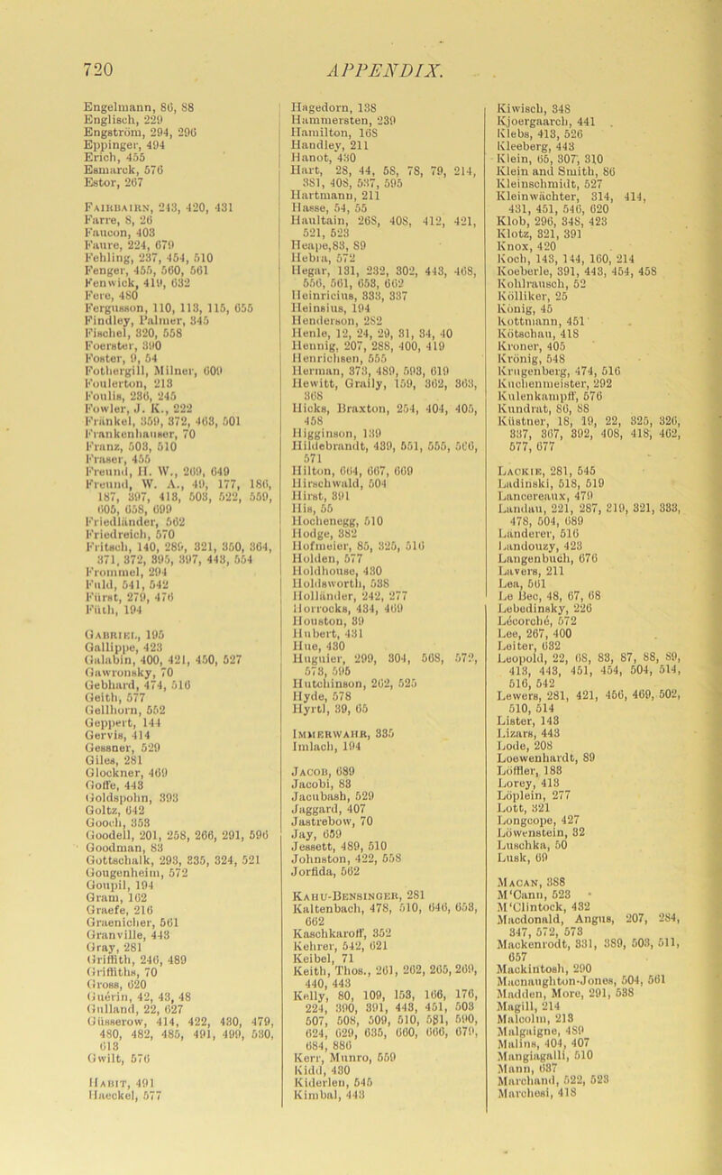 Engelmann, 80, 88 EnglUch, 229 Engstrom, 294, 290 Eppingei-, 494 Erich, 455 Esniarck, 570 Estor, 207 Eaikbaihn, 243, 420, 431 Farre, 8, 20 Kaueon, 403 Fanre, 224, 079 Fehliiig, 237, 454, 510 Fenger, 455, 500, 501 Fenwick, 419, 032 Fere, 480 Ferguiuion, 110, 113, 115, 055 Findley, Palmer, 345 Fiechel, 320, 558 Fooreter, 390 FoHtor, 9, 54 Fothergill, Milner, 009 Fonlerton, 213 Foiilie, 280, 245 Fowler, .1. K., 222 Friinkel, 369, 372, 403, 501 FrankenhaiiRer, 70 Franz, 508, 510 l'’ra»er, 455 Freund, H. W., 209, 049 Freund, W. A., 49, 177, ISO, 187, 397, 418, 503, 522, 559, 005, 058, 099 Friedliinder, 502 Friedreich, 670 FriUch, 140, 280, 821, 350, 304, 371, 872, 895, 397, 443, 554 Fromniel, 294 Fold, 541, 542 Fiiret, 279, 470 Fiiih, 194 Oauriki,, 195 Gallippe, 423 (lalabin, 400, 421, 450, 527 Gawronnky, 70 Gebhard, 474, 510 Gelth, 577 Gellhurn, 552 Geppeit, 144 Gervie, 414 Geusner, 529 Gilee, 281 Glockner, 409 Golle, 448 Goldspohn, 393 Goltz, 042 Gooch, 353 Goodell, 201, 258, 266, 291, 690 Goodman, 83 Gottschalk, 293, 835, 324, 521 Gougenheim, 572 Goupil, 194 Gram, 102 Graefe, 210 Graenicher, 501 Granville, 443 Gray, 281 Griffith, 240, 489 GriftitliH, 70 Gross, 020 Guerin, 42, 43, 48 Giilland, 22, 027 Oiisserow, 414, 422, 430, 479, 480, 482, 485, 491, 499, 530, 013 Owilt, 570 Hadit, 491 Haeckel, 577 Hagedorn, 138 Hammersten, 239 j Hamilton, 16S i Handley, 211 ' H anot, 430 I Hart, 28, 44, 58, 78, 79, 214, [ 381, 408, 537, 595 I Hartmann, 211 llasse, 54, 55 Haultain, 208, 408, 412, 421, 521, 528 Heape,83, 89 Hebia, 572 Hegar, 131, 232, 302, 443, 408, 550, 501, 058, 002 lleinricius, 833, 337 Heinsius, 194 Henderson, 282 Henlo, 12, 24, 29, 81, 34, 40 ! Hennig, 207, 288, 400, 419 llenrichsuM, 555 Herman, 373, 489, 593, 019 Hewitt, Graily, 159, 302, 303, 308 Hicks, llraxton, 254, 404, 405, 458 Higginson, 139 Hildebrandt, 489, 551, 555, 5C0, 571 Hilton, 004, 007, 009 llirschwald, 504 Hirst, 891 His, 55 Hochenegg, 510 Hodge, 382 Hofmeier, 85, 325, 510 Holden, 577 Holdhouse, 430 Holdswortli, 538 Hollander, 242, 277 llorrocks, 434, 409 Houston, 39 Hubert, 431 Hue, 480 Huguier, 299, 804, 508, 572, 573, 595 Hutchinson, 202, 525 Hyde, 578 Hyrtl, 39, 05 IMIIP.RVVAIIR, 335 Imlach, 194 Jacob, 089 Jacobi, 88 Jacubash, 529 Jaggard, 407 Jastrebow, 70 Jay, 059 Jessett, 489, 510 Johnston, 422, 558 Jorfida, 662 Kahu-Bensinger, 281 Kaltenbach, 478, 510, 040, 058, 002 Kaschkaroff', 352 Kehrer, 542, 021 Keibel, 71 Keith, Thos., 201, 202, 205, 209, 440, 443 Kelly, 80, 109, 153, 106, 170, 224, 390, 391, 443, 451, 508 507, 508, 509, 610, 5gl, 590, 024, 029, 035, 000, 000, 079, 084, 880 Kerr, Munro, 569 Kidd,430 Kiderleii, 646 Kimbal, 443 Kiw’isch, 348 Kjoergaarch, 441 Klebs, 413, 520 Kleeberg, 443 Klein, 05, 30r, 310 Klein and Smith, 80 Kleiuschmidt, 527 Kleinwivchter, 814, 414, 431, 451, 540, 020 Klob, 290, 848, 423 Klotz, 821, 391 Knox, 420 Koch, 143, 144, 160, 214 Koeborle, 391, 443, 454, 458 Kohlrausch, 62 Kdlliker, 25 Konig, 45 Kottmann, 451 Kotsohau, 418 Kroner, 405 Kriinig, 548 Krugenberg, 474, 510 Kuchenmeister, 292 Kulenkampff, 676 Kundrat, SO, 88 Kiistner, 18, 19, 22, 325, 320, 837, 307, 892, 408, 418, 402, 577, 677 Lack IK, 281, 646 Ladinski, 518, 510 Lancereaux, 479 Landau, 221, 287, 319, 821, 383, 478, 604, 089 Landerer, 510 Landouzy, 423 Langenbuch, 676 Lavers, 211 Lea, 501 Le Bee, 48, 67, 08 Lebedinsky, 220 l^iScorohO, 572 Lee, 267, 400 Leiter, 032 Leopold, 22, 08, 88, 87, 88, 89, 413, 443, 451, 454, 504, 514, 610, 542 Lowers, 281, 421, 466, 469, 502, 510, 514 Lister, 143 I.izars, 443 Lode, 208 Loewenhardt, 89 Loffler, 188 Lorey, 413 Ldplein, 277 Lott, 321 Longeope, 427 Lowenstein, 32 Lusohka, 50 Lusk, 09 Macan, 388 M'Cann, 523 • M'Clintock, 432 Macdonald, Angus, 207, 284, 347, 572, 573 Maokonrodt, 331, 389, 503, 511, 657 Mackintosh, 290 Macnaughton-Jones, 504, 561 Madden, More, 291, 538 Magill, 214 Malcolm, 218 Malgaigno, 489 Malins, 404, 407 Mangiagalli, 510 Mann, 037 Marchand, 522, 523 Marchosi, 418