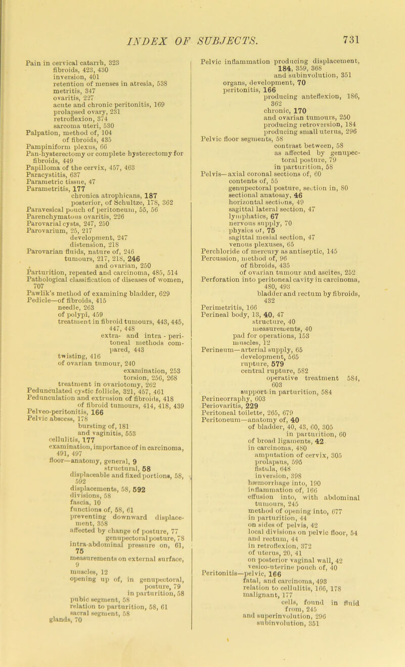 Pain in cervical catonh, 323 fibroids, 423, 430 invei-sion, 401 retention of menses in atresia, 538 metritis, 347 ovai'itis, 227 acute and chronic peritonitis, 169 prolapsed ovary, 231 retrofiexion, 374 sarcoma uteri, 530 Palpation, method of, 104 of fibroids, 435 Pampiniform plexus, 66 Pan-hysterectomy or complete hysterectomy for fibroids, 449 Papilloma of the cervix, 457, 463 Paracystitis, 637 Parametric tisane, 47 Parametritis, 177 chronica atrophicans, 187 posterior, of Schultze, 178, 362 Paravesical punch of jiericoneum, 55, 56 Parenchymatous ovaritis, 226 Parovarial cysts, 247, 250 Parovarium, 25, 217 development, 247 distension, 218 Parovarian fluids, nature of, 246 tumours, 217, 218, 246 . and ovarian, 250 Parturition, repeated and cai'cinoma, 485, 514 Pathological classification of diseases of women, 707 Pawlik’s method of examining bladder, 629 Pedicle—of fibroids, 415 needle, 263 of ix>lypi, 459 treatment in fibroid tumours, 443, 445, 447, 448 extra- and intra - peri- toneal methods com- pared, 443 twisting, 416 of ovarian tumour, 240 examination, 253 torsion, 256, 268 treatment in ovariotomy, 262 Pedunculated cystic follicle, 321, 457, 461 Pedunculation and extrusion of fibroids, 418 of fibroid tumours, 414, 418, 439 Pelveo-peritonitis, 166 Pelvic abscess, 178 bursting of, 181 and vaginitis, 553 cellulitis, 177 examination, importance of in carcinoma, 491, 497 floor—anatomy, general, 9 structural, 68 displaceable and fixed portions, 58, 592 1 . . . displacements, 58, 692 divisions, 58 fascia, 10 functions of, 68, 61 l>reventing downward displace- ment, 858 affected by change of i>osture, 77 gen II pectoral posture, 78 intra-abdominal pressure on, 61, '■ 76 measurements on external surface, 9 muscles, 12 opening up of, in genupectoral, posture, 79 in parturition, 58 pubic segment, 58 relation to parturition, 58, 61 sacral segment, 58 glands, 70 Pelvic inflammation producing displacement, 184, 359, 368 and snbinvolution, 351 organs, development, 70 peritonitis, 166 inoducing anteflexion, 186, 362 chronic, 170 and ovarian tumours, 250 producing retroversion, 184 producing small uterus, 296 Pelvic floor segments, 58 contrast between, 58 as aflected by genupec- toral posture, 79 in parturition, 58 Pelvis—axial coronal sections of, 60 contents of, 55 genupectoral posture, section in, 80 sectional anatom^’, 46 horizontal sectiuns, 49 sagittal lateral section, 47 lymphatics, 67 nervous supjily, 70 physics of, 76 sagittal mesial section, 47 venous plexuses, 65 Perchloride of mercury as antiseptic, 145 Percussion, method of, 96 of fibroids, 435 of ovarian tumour and ascites, 252 Perforation into peritoneal cavity in carcinoma, 480, 493 bladder and rectum by fibroids, 432 Perimetritis, 166 Perineal body, 13, 40, 47 structure, 40 measurements, 40 pad for operations, 153 muscles, 12 Perineum—arterial suxjply, 65 development, 665 rupture, 679 central rupture, 582 operative treatment 584, 603 support in parturition, 584 Perineorraphy, 603 Periovaritis, 229 Peritoneal toilette, 265, 679 Peritoneum—anatomy of, 40 of bladder, 40, 43, 00, 305 in parturition, 60 of broad ligaments, 42 in carcinoma, 480 amputation of cervix, 305 prolapsus, 696 fistula, 648 inversion, 398 hmmorrliage into, 190 inflammation of, 106 etfuBion into, with abdominal tumours, 245 method of opening into, 677 in iiarturition, 44 on sides of pelvis, 42 local divisions on pelvic floor, 54 and rectum, 44 in retroflexion, 372 of uterus, 20, 41 on posterior vaginal wall, 42 vesico-iiterine pouch of, 40 Peritonitis—pelvic, 166 fatal, and carcinoma, 493 relation to cellulitis, 166, 178 malignant, 177 cells, found in fluid from, 245 and superinvoliition, 296 subinvolution, 351