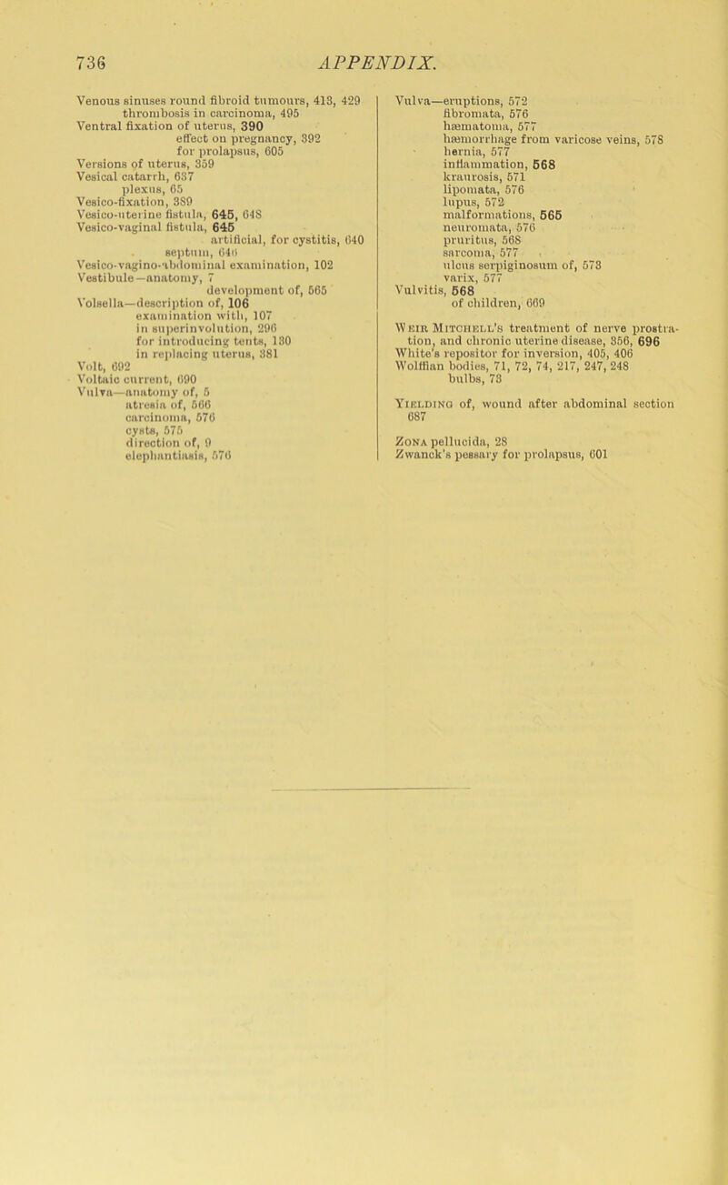 Venous sinuses round fibroid tumours, 413, 429 thrombosis in carcinoma, 495 Ventral fixation of uterns, 390 etfect on pregnancy, 392 for prolapsus, 605 Versions of uterus, 359 Vesical catarrh, 637 plexus, 65 Vesico-fixation, 3S9 V'esico-utei ine fistula, 646, 04S Vesico-vaginal fistula, 646 artificial, for cystitis, 640 septum, 646 Vesico-vagino-'ibdominal examination, 102 Vestibule—anatomy, 7 devalo))nient of, 665 Volsella—description of, 106 examination with, 107 in superinvolution, 206 fur introducing tents, 130 in replacing uterus, 381 Volt, 692 Voltaic current, 600 Vulra—anatomy of, 5 atresia of, 566 carcinoma, 576 cysts, 575 direction of, 0 elephantiasis, 576 Vulva—eruptions, 572 fibromata, 676 hMmatoma, 677 hwniorrhage from varicose veins, 578 hernia, 577 infiammation, 668 kraurosis, 671 lipomata, 676 lupus, 572 malformations, 666 neuromata, 576 pruritus, 568 sarcoma, 577 ulcus serpiginosum of, 673 varix, 677 Vulvitis, 668 of children, 669 IViJiR Mitciiull's treatment of nerve prostra- tion, and chronic uterine disease, 356, 696 White’s repositor for inversion, 405, 406 Wolffian bodies, 71, 72, 74, 217, 247, 248 bulbs, 73 Yielding of, wound after abdominal section 687 Zona pellucidn, 28 Zwanok's pessary for prolapsus, 601