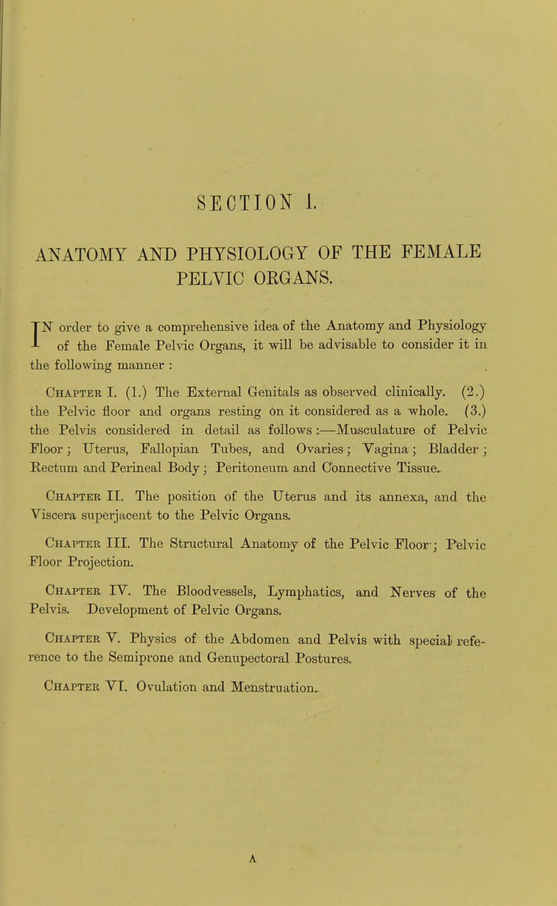 ANATOMY AND PHYSIOLOGY OF THE FEMALE PELVIC ORGANS. IN order to give a comprehensive idea of the Anatomy and Physiology of the Female Pelvic Organs, it will be advisable to consider it in the following manner : Chapter I. (1.) The External Genitals as observed clinically. (2.) the Pelvic floor and organs resting on it considered as a whole. (3.) the Pelvis considered in detail as follows i—Musculature of Pelvic Floor; Uterus, Fallopian Tubes, and Ovaries; Vagina; Bladder; Rectum and Perineal Body; Peritoneum and Connective Tissue, Chapter II. The position of the Uterus and its annexa, and the Viscera superjacent to the Pelvic Organs. Chapter III. The Structural Anatomy of the Pelvic Floor-; Pelvic Floor Projection. Chapter IV. The Bloodvessels, Lymphatics, and Nerves of the Pelvis. Development of Pelvic Organs. Chapter V. Physics of the Abdomen and Pelvis with special refe- rence to the Semiprone and Genupectoral Postures. Chapter VI. Ovulation and Menstruation, A