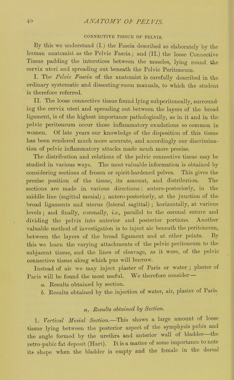 CONNECTIVE TISSUE OE PELVIS. By this Ave understand (I.) the Fascia described so elaborately by the human anatomist as the Pelvic Fascia; and (II.) the loose Connective Tissue padding the interstices between the muscles, lying round the cervix uteri and spreading out beneath the Pelvic Peritoneum. I. The Pelvic Fascia of the anatomist is carefully described in the ordinary systematic and dissecting-room manuals, to which the student is therefore referred. II. The loose connective tissue found lying subperitoneally, surround- ing the cervix uteri and spreading out between the layers of the broad ligament, is of the highest importance pathologically, as in it and in the pelvic peritoneum occur those inflammatory exudations so common in women. Of late years our knowledge of the disposition of this tissue has been rendered much more accurate, and accordingly our discrimina- tion of pelvic inflammatory attacks made much more precise. The distribution and relations of the pelvic connective tissue may be studied in various ways. The most valuable information is obtained by considering sections of frozen or spirit-hardened pelves. This gives the precise position of the tissue, its amount, and distribution. The sections are made in various directions: antero-posteriorly, in the middle line (sagittal mesial) ; antero-posteriorly, at the junction of the broad ligaments and uterus (lateral sagittal) ; horizontally, at various levels ; and finally, coronally, i.e., parallel to the coronal suture and dividing the pelvis into anterior and posterior portions. Another valuable method of investigation is to inject air beneath the peritoneum, between the layers of the broad ligament and at other points. By this we learn the varying attachments of the pelvic peritoneum to the subjacent tissue, and the lines of cleavage, as it were, of the pelvic connective tissue along which pus will burrow. Instead of air we may inject plaster of Paris or water ; plaster of Paris will be found the most useful. We therefore consider — a. Results obtained by section. b. Results obtained by the injection of water, air, plaster of Paris. a. Results obtained by Section. 1. Vertical Mesial Section.—This shows a large amount of loose tissue lying between tlie posterior aspect of the symphysis pubis and the angle formed by the urethra and anterior wall of bladder—the retro-pubic fat deposit (Harfc). It is a matter of some importance to note its shape when the bladder is empty and the female in the dorsal