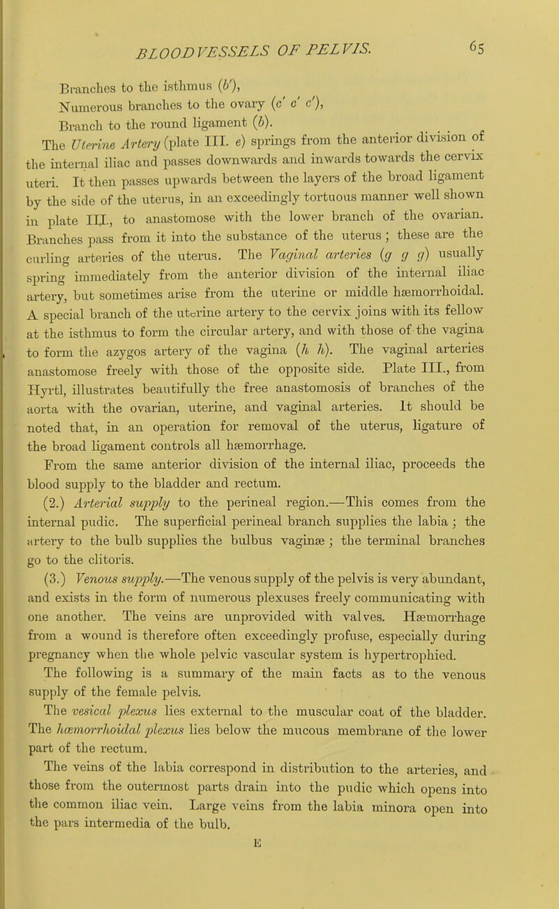 BLOODVESSELS OF PELVIS. Branches to the isthmus (b'), Numerous branches to the ovary (c c c'), Branch to the round ligament (6). The Uterine Artery (plate III. e) springs from the anterior division of the internal iliac and passes downwards and inwards towards the cervix uteri. It then passes upwards between the layers of the broad ligament by the side of the uterus, in an exceedingly tortuous manner well shown in plate III., to anastomose with the lower branch of the ovarian. Branches pass from it into the substance of the uterus ; these are the curling arteries of the uterus. The Vaginal arteries (g g g) usually spring immediately from the anterior division of the internal iliac artery, but sometimes arise from the uterine or middle hsemorrhoidal. A special branch of the uterine artery to the cervix joins with its fellow at the isthmus to form the circular artery, and with those of the vagina to form the azygos artery of the vagina (h h). The vaginal arteries anastomose freely with those of the opposite side. Plate III., from Hyrtl, illustrates beautifully the free anastomosis of branches of the aorta with the ovarian, uterine, and vaginal arteries. It should be noted that, in an operation for removal of the uterus, ligature of the broad ligament controls all haemorrhage. From the same anterior division of the internal iliac, proceeds the blood supply to the bladder and rectum. (2.) Arterial supply to the perineal region.—This comes from the internal pudic. The superficial perineal branch supplies the labia ; the artery to the bulb supplies the bulbus vaginae ; the terminal branches go to the clitoris. (3.) Venous supply.—The venous supply of the pelvis is very abundant, and exists in the form of numerous plexuses freely communicating with one another. The veins are unprovided with valves. Haemorrhage from a wound is therefore often exceedingly profuse, especially during pregnancy when the whole pelvic vascular system is hypertrophied. The following is a summary of the main facts as to the venous supply of the female pelvis. The vesical plexus lies external to the muscular coat of the bladder. The hemorrhoidal plexus lies below the mucous membrane of the lower part of the rectum. The veins of the labia correspond in distribution to the arteries and those from the outermost parts drain into the pudic which opens into the common iliac vein. Large veins from the labia minora open into the pars intermedia of the bulb.