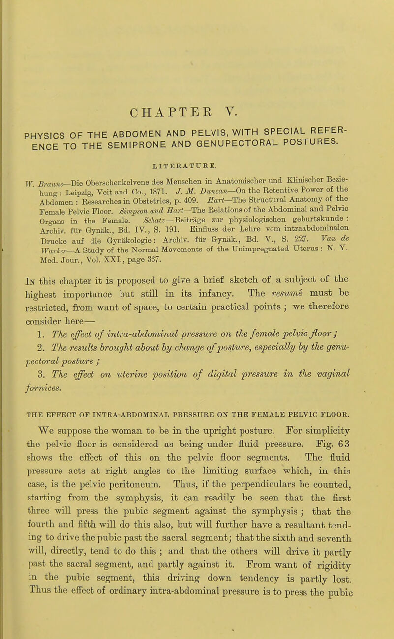 PHYSICS OF THE ABDOMEN AND PELVIS, WITH SPECIAL REFER- ENCE TO THE SEMIPRONE AND GENUPECTORAL POSTURES. LITERATURE. It Brawn*—Die Obersckenkelvene des Menschen in Anatomischer und Klinischer Bezie-  hung : Leipzig, Veit and Co., 1871. J. M. Duncan—On the Retentive Power of the Abdomen : Researches in Obstetrics, p. 409. Hart—The Structural Anatomy of the Female Pelvic Floor. Simpson and Hart—The Relations of the Abdominal and Pelvic Organs in the Female. Schatz—Beitrage zur physiologischen geburtskunde : Archiv. fur Gynak., Bd. IV., S. 191. Einfluss der Lehre vom intraabdominal Drucke auf die Gynakologie : Archiv. fur Gynak., Bd. V., S. 227. Van de Warl-er—A. Study of the Normal Movements of the Unimpregnated Uterus : N. Y. Med. Jour., Vol. XXI., page 337. In this chapter it is proposed to give a brief sketch of a subject of the highest importance but still in its infancy. The resume must be restricted, from want of space, to certain practical points; we therefore consider here— 1. The effect of intra-abdominal pressure on the female pelvic floor ; 2. The results brought about by change of posture, especially by the genu- pectoral posture ; 3. The effect on uterine position of digital pressure in the vaginal fornices. THE EFFECT OF INTRA-ABDOMINAL PRESSURE ON THE FEMALE PELVIC FLOOR. We suppose the woman to be in the upright posture. For simplicity the pelvic floor is considered as being under fluid pressure. Fig. 63 shows the effect of this on the pelvic floor segments. The fluid pressure acts at right angles to the limiting surface which, in this case, is the pelvic peritoneum. Thus, if the perpendiculars be counted, starting from the symphysis, it can readily be seen that the first three will press the pubic segment against the symphysis ; that the fourth and fifth will do this also, but will further have a resultant tend- ing to drive the pubic past the sacral segment; that the sixth and seventh will, directly, tend to do this ; and that the others will drive it partly past the sacral segment, and partly against it. From want of rigidity in the pubic segment, this driving down tendency is partly lost. Thus the effect of ordinary intra-abdominal pressure is to press the pubic