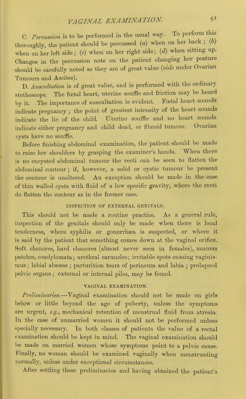 C. Percussion is to be performed in the usual way. To perform this thoroughly, the patient should be percussed (a) when on her back; (b) when on her left side; (c) when on her right side; (d) when sitting up. Changes in the percussion note on the patient changing her posture should be carefully noted as they are of great value (vide under Ovarian Tumours and Ascites). D. Auscultation is of great value, and is performed with the ordinary stethoscope. The foetal heart, uterine souffle and friction may be heard by it. The importance of auscultation is evident. Fcetal heart sounds indicate pregnancy; the point of greatest intensity of the heart sounds indicate the lie of the child. Uterine souffle and no heart sounds indicate either pregnancy and child dead, or fibroid tumour. Ovarian cysts have no souffle. Before finishing abdominal examination, the patient should be made to raise her shoulders by grasping the examiner's hands. When there is no encysted abdominal tumour the recti can be seen to flatten the abdominal contour; if, however, a solid or cystic tumour be present the contour is unaltered. An exception should be made in the case of thin walled cysts with fluid of a low specific gravity, where the recti do flatten the contour as in the former case. INSPECTION OF EXTERNAL GENITALS. This should not be made a routine practice. As a general rule, inspection of the genitals should only be made when there is local tenderness, where syphilis or gonorrhaea is suspected, or where it is said by the patient that something comes down at the vaginal orifice. Soft chancres, hard chancres (almost never seen in females), mucous patches, condylomata; urethral caruncles; irritable spots causing vaginis- mus ; labial abscess ; parturition tears of perineum and labia ; prolapsed pelvic organs; external or internal piles, may be found. VAGINAL EXAMINATION. Preliminaries.—Vaginal examination should not be made on girls below or little beyond the age of puberty, unless the symptoms are urgent, e.g., mechanical retention of menstrual fluid from atresia. In the case of unmarried women it should not be performed unless specially necessary. Tn both classes of patients the value of a rectal examination should be kept in mind. The vaginal examination should be made on married women whose symptoms point to a pelvic cause. Finally, no woman should be examined vaginally when menstruating normally, unless under exceptional circumstances. After settling these preliminaries and having obtained the patient's