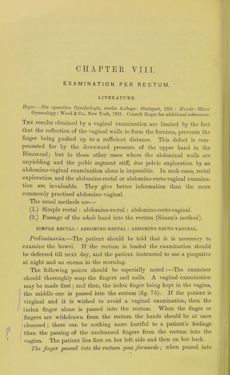 EXAMINATION PER RECTUM. ' LITERATURE. Hegar. -T)\e operative Gynakologie, zweite Auflage: Stuttgart, 1881 : Munde—Wmor Gynecology: Wood & Co., New York, 1881. Consult Hegar for additional references. The results obtained by a vaginal examination are limited by tbe fact that the reflection of the vaginal walls to form tbe fornices, prevents tbe finger being pushed up to a sufficient distance. This defect is com- pensated for by the downward pressure of the upper hand in the Bimanual; but in those other cases where the abdominal walls are unyielding and the pubic segment stifF, due pelvic exploration by an abdomino-vaginal examination alone is impossible. In such cases, rectal exploration and the abdomino-rectal or abdomino-recto-vaginal examina- tion are invaluable. They give better information than the more commonly practised abdominovaginal. The usual methods are— (1.) Simple rectal : abdomino-rectal : abdomino-recto-vaginal. (2.) Passage of the whole hand into the rectum (Simon's method). SIMPLE RECTAL : ABDOMINO-RECTAL : ABDOMINO-RECTO-VAGINAL. Preliminaries.—The patient should be told that it is necessary to examine the bowel. If the rectum is loaded the examination should be deferred till next day, and the patient instructed to use a purgative at night and an enema in the morning. The following points should be especially noted :—The examiner should thoroughly soap the fingers and nails. A vaginal examination may be made first; and then, the index finger being kept in the vagina, J the middle one is passed into the rectum (fig. 75). If the patient is virginal and it is wished to avoid a vaginal examination, then the index finger alone is passed into the rectum. When the finger or fingers are withdrawn from the rectum the hands should be at once cleansed; there can be nothing more hurtful to a patient's feelings / than the passing of the nncleansed fingers from the rectum into the vagina. The patient lies first on her left side and then on her back. rfhe finger passed into the rectum goes forwards; when passed into