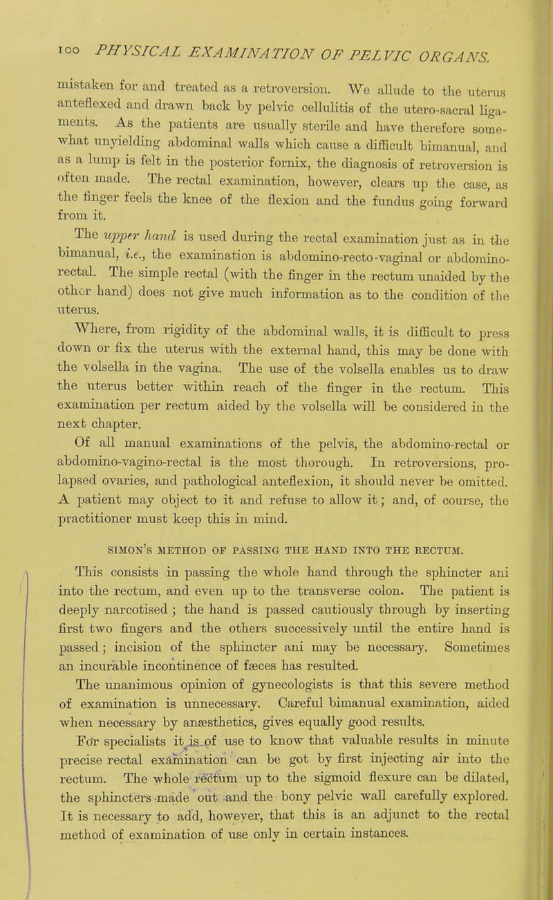 mistaken for and treated as a retroversion. We allude to the uterus anteflexed and drawn back by pelvic cellulitis of the utero-sacral liga- ments. As the patients are usually sterile and have therefore some- what unyielding abdominal walls which cause a difficult bimanual, and as a lump is felt in the posterior fornix, the diagnosis of retroversion is often made. The rectal examination, however, clears up the case, as the finger feels the knee of the flexion and the fundus going forward from it. The upper hand is used during the rectal examination just as in the bimanual, i.e., the examination is abdomino-recto-vaginal or abdomino- rectal. The simple rectal (with the finger in the rectum unaided by the other hand) does not give much information as to the condition of the uterus. Where, from rigidity of the abdominal walls, it is difficult to press down or fix the uterus with the external hand, this may be done with the volsella in the vagina. The use of the volsella enables us to draw the uterus better within l-each of the finger in the rectum. This examination per rectum aided by the volsella will be considered in the next chapter. Of all manual examinations of the pelvis, the abdomino-rectal or abdomino-vagino-rectal is the most thorough. In retroversions, pro- lapsed ovaries, and pathological anteflexion, it should never be omitted. A patient may object to it and refuse to allow it; and, of course, the practitioner must keep this in mind. simon's method of passing the hand into the rectum. This consists in passing the whole hand through the sphincter ani into the rectum, and even up to the transverse colon. The patient is deeply narcotised ; the hand is passed cautiously through by inserting first two fingers and the others successively until the entire hand is passed; incision of the sphincter ani may be necessaiy. Sometimes an incurable incontinence of faeces has resulted. The unanimous opinion of gynecologists is that this severe method of examination is unnecessary. Careful bimanual examination, aided when necessary by anaesthetics, gives equally good results. For specialists it^iajpf use to know that valuable results in minute precise rectal examination can be got by first injecting air into the rectum. The whole rectum up to the sigmoid flexure can be dilated, the sphincters made out and the bony pelvic wall carefully explored. It is necessary to add, however, that this is an adjunct to the rectal method of examination of use onlv in certain instances.