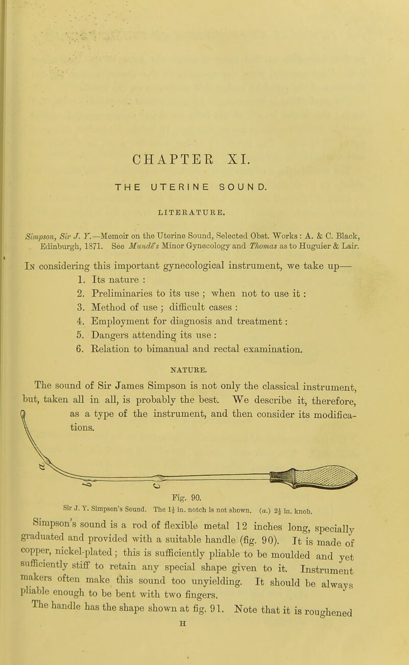 CHAPTER XI. THE UTERINE SOUND. LITERATURE. Simpson, Sir J. Y.—Memoir on the Uterine Sound, Selected Obst. Works : A. & C. Black, Edinburgh, 1871. See Mundes Minor Gynecology and Thomas as to Huguier & Lair. In considering this important gynecological instrument, we take up— 1. Its nature : 2. Preliminaries to its use ; when not to use it: 3. Method of use ; difficult cases : 4. Employment for diagnosis and treatment: 5. Dangers attending its use : 6. Relation to bimanual and rectal examination. NATURE. The sound of Sir James Simpson is not only the classical instrument, but, taken all in all, is probably the best. We describe it, therefore, as a type of the instrument, and then consider its modifica- tions. o r Fig. 90. Sir J. Y. Simpson's Sound. The 1$ in. notch is not shown, (a.) 2£ in. knob. Simpson's sound is a rod of flexible metal 12 inches long, specially graduated and provided with a suitable handle (fig. 90). It is made of copper, nickel-plated; this is sufficiently pliable to be moulded and yet sufficiently stiff to retain any special shape given to it. Instrument makers often make this sound too unyielding. It should be always pliable enough to be bent with two fingers. The handle has the shape shown at fig. 91. Note that it is roughened H