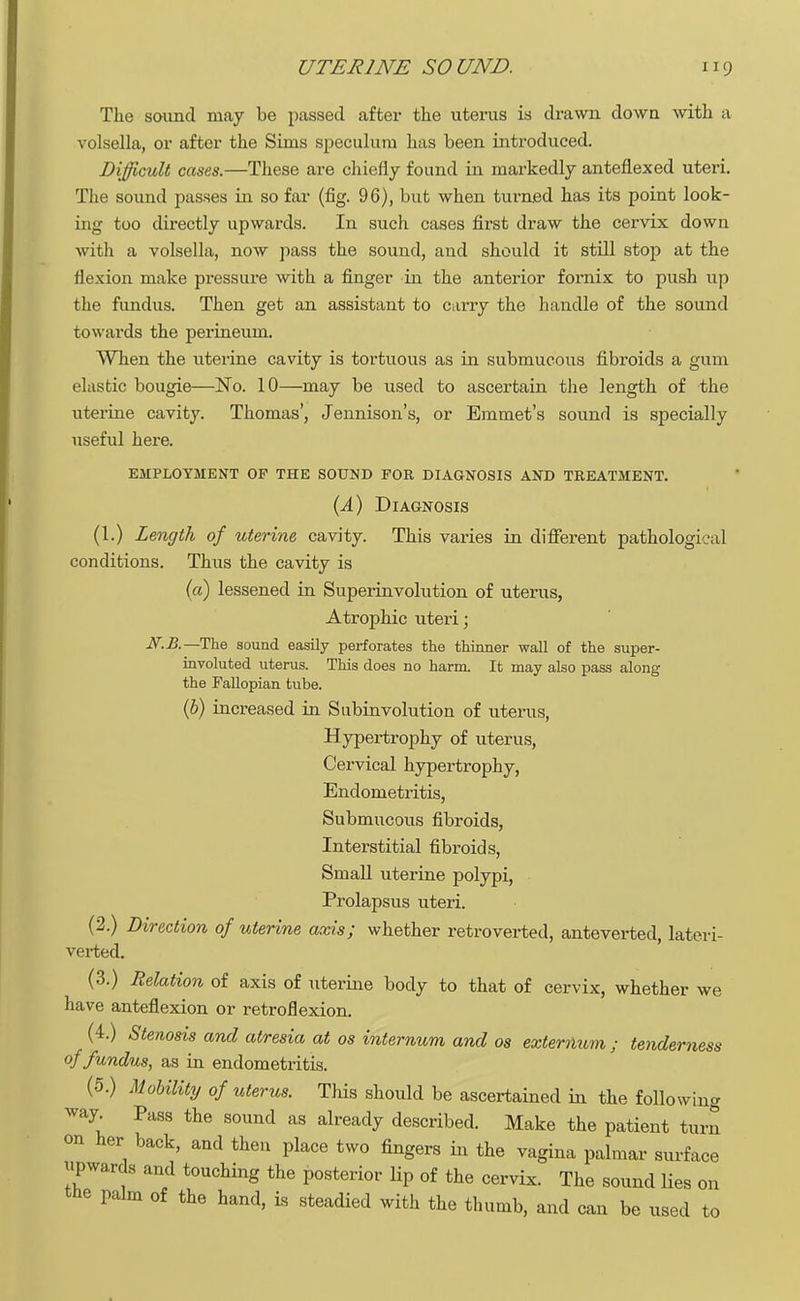 The sound may be passed after the uterus is drawn down with a volsella, or after the Sims speculum has been introduced. Difficult cases.—These are chiefly found in markedly anteflexed uteri. The sound passes in so far (fig. 96), but when turned has its point look- ing too directly upwards. In such cases first draw the cervix down with a volsella, now pass the sound, and should it still stop at the flexion make pressure with a finger in the anterior fornix to push up the fundus. Then get an assistant to carry the handle of the sound towards the perineum. When the uterine cavity is tortuous as in submucous fibroids a gum elastic bougie—No. 10—may be used to ascertain the length of the uterine cavity. Thomas', Jennison's, or Emmet's sound is specially useful here. EMPLOYMENT OF THE SOUND FOR DIAGNOSIS AND TREATMENT. (A) Diagnosis (1.) Length of uterine cavity. This varies in different pathological conditions. Thus the cavity is (a) lessened in Superinvolution of uterus, Atrophic uteri; —The sound easily perforates the thinner wall of the super- involuted uterus. This does no harm. It may also pass along the Fallopian tube. (b) increased in Subinvolution of uterus, Hypertrophy of uterus, Cervical hypertrophy, Endometritis, Submucous fibroids, Interstitial fibroids, Small uterine polypi, Prolapsus uteri. (2.) Direction of uterine axis; whether retroverted, anteverted, lateri- verted. (3.) Relation of axis of uterine body to that of cervix, whether we have anteflexion or retroflexion. (4.) Stenosis and atresia at os internum and os externum ; tenderness of fundus, as in endometritis. (5.) Mobility of uterus. This should be ascertained in the following way Pass the sound as already described. Make the patient turn on her back, and then place two fingers in the vagina palmar surface upwards and touching the posterior Hp of the cervix. The sound lies on the palm of the hand, is steadied with the thumb, and can be used to