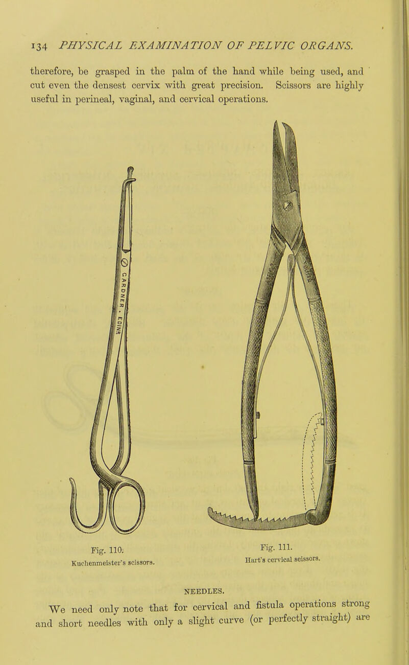 therefore, be grasped in the palm of the hand while being used, and cut even the densest cervix with great precision. Scissors are highly useful in perineal, vaginal, and cervical operations. c Fig. 110. Kudienmeister's scissors. Fig. 111. Hart's cervical scissors. NEEDLES. We need only note that for cervical and fistula operations strong and short needles with only a slight curve (or perfectly straight) are