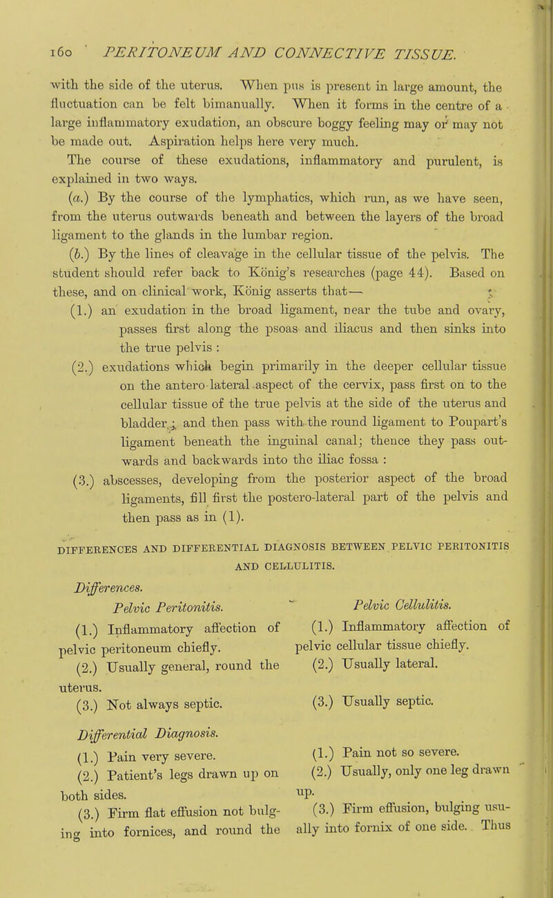 with the side of the uterus. When pus is present in large amount, the fluctuation can be felt bimanually. When it forms in the centre of a large inflammatory exudation, an obscure boggy feeling may oi may not be made out. Aspiration helps here very much. The course of these exudations, inflammatory and purulent, is explained in two ways. (a.) By the course of the lymphatics, which ran, as we have seen, from the uterus outwards beneath and between the layers of the broad ligament to the glands in the lumbar region. (6.) By the lines of cleavage in the cellular tissue of the pelvis. The student should refer back to Konig's researches (page 44). Based on these, and on clinical work, Konig asserts that— » (1.) an exudation in the broad ligament, near the tube and ovary, passes first along the psoas and iliacus and then sinks into the true pelvis : (2.) exudations which begin primarily in the deeper cellular tissue on the antero-lateral aspect of the cervix, pass first on to the cellular tissue of the true pelvis at the side of the uterus and bladder,.; and then pass with the round ligament to Poupart's ligament beneath the inguinal canal; thence they pass out- wards and backwards into the iliac fossa : (3.) abscesses, developing from the posterior aspect of the broad ligaments, fill first the postero-lateral part of the pelvis and then pass as in (1). DIFFERENCES AND DIFFERENTIAL DIAGNOSIS BETWEEN PELVIC PERITONITIS AND CELLULITIS. Differences. Pelvic Peritonitis. Pelvic Cellulitis. (1.) Inflammatory affection of (1.) Inflammatory affection of pelvic peritoneum chiefly. pelvic cellular tissue chiefly. (2.) Usually general, round the (2.) Usually lateral, uterus. (3.) Not always septic. (3.) Usually septic. Differential Diagnosis. (1.) Bain very severe. (1.) Pain not so severe. (2.) Patient's legs drawn up on (2.) Usually, only one leg drawn both sides. UP- (3.) Firm flat effusion not bulg- (3.) Firm effusion, bulging Ma- ine into fornices, and round the ally into fornix of one side. Thus