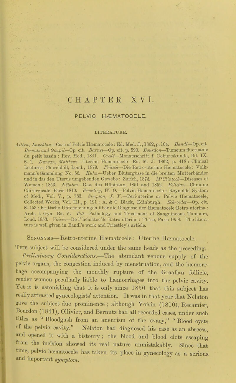 CHAPTER XVI. PELVIC H/EMATOCELE. LITERATURE. Aid-en, Lauchlan—Case of Pelvic Hematocele : Ed. Med. J., 1862,p. 104. Bandl—Op. cit Bernulz and Gonpil—Op. cit. Barnes—Op. cit. p. 590. Bourdon—Tumeurs fluctuants du petit bassin : Eev. Med., 1841. Cre.de—Monatsschrift. f. Geburtskunde, Bd. IX. S. 1. Duncan, Matthews—Uterine Hematocele : Ed. M. J. 1862, p. 418 : Clinical Lectures, Ckuxchhill, Lond., 1879. Fritsch—-Die Eetro-uterine Hematocele : Volk- mann's Sammlung No. 56. Kuhn—Ueber Blutergiisse in die breiten Mutterbander und in das den Uterus umgebenden Gewebe : Zurich, 1874. M'Clinioch—Diseases of Women : 1853. Nelaton—Gaz. des H6pitaux, 1851 and 1852. Pelhtan—Clinique Ckirurgicale, Paris 1810. Priestley, W. 0.—Pelvic Hematocele : Eeynolds' System of Med., Vol. V., p. 783. Simpson, J. Y.—Peri-uterine or Pelvic Hematocele, Collected Works, Vol. III., p. 121 : A. & C. Black, Edinburgh. Schroeder—Op. cit. S. 453 : Kritische Untersuchungen iiber die Diagnose der Hematocele Retro-uterina : Arch. f. Gyn. Bd. V. Tilt—Pathology and Treatment of Sanguineous Tumours, Lond. 1853. Voisin—De 1' hematocele Retro-uterine : These, Paris 1858. The litera- ture is well given in Bandl's work and Priestley's article. Synonyms—Retro-uterine Hematocele : Uterine Hematocele. This subject will be considered under the same heads as the preceding. Preliminary Considerations.—The abundant venous supply of the pelvic organs, the congestion induced by menstruation, and the haemorr- hage accompanying the monthly rupture of the Graafian follicle, render women peculiarly liable to haemorrhages into the pelvic cavity. Yet it is astonishing that it is only since 1850 that this subject has really attracted gynecologists' attention. It was in that year that Nelaton gave the subject due prominence; although Voisin (1810), Recamier, Bourdon (1841), Ollivier, and Bernutz had all recorded cases, under such titles as Bloodgush from an aneurism of the ovary, Blood cysts of the pelvic cavity. Nelaton had diagnosed his case as an abscess, and opened it with a bistoury ; the blood and blood clots escaping from the incision showed its real nature unmistakably. Since that time, pelvic hematocele has taken its place in gynecology as a serious and important symptom.