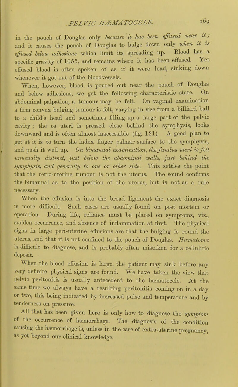 in the pouch of Douglas only because it has been effused near it; and it causes the pouch of Douglas to bulge down only when it is effused below adhesions which limit its spreading up. Blood has a specific gravity of 1055, and remains where it has been effused. Yet effused blood is often spoken of as if it were lead, sinking down whenever it got out of the bloodvessels. When, however, blood is poured out near the pouch of Douglas and below adhesions, we get the following characteristic state. On abdominal palpation, a tumour may be felt. On vaginal examination a firm convex bulging tumour is felt, varying in size from a billiard ball to a child's head and sometimes filling up a large part of the pelvic cavity; the os uteri is pressed close behind the symphysis, looks downward and is often almost inaccessible (fig. 121). A good plan to get at it is to turn the index finger palmar surface to the symphysis, and push it well up. On bimanual examination, the fundus uteri is felt unusually distinct, just below the abdominal walls, just behind the symphysis, and generally to one or other side. This settles the point that the retro-uterine tumour is not the uterus. The sound confirms the bimanual as to the position of the uterus, but is not as a rule necessary. When the effusion is into the broad ligament the exact diagnosis is more difficult. Such cases are usually found on post mortem or operation. During life, reliance must be placed on symptoms, viz., sudden occurrence, and absence of inflammation at first. The physical signs in large peri-uterine effusions are that the bulging is round the utems, and that it is not confined to the pouch of Douglas. Hmmatonia is difficult to diagnose, and is probably often mistaken for a cellulitic deposit. When the blood effusion is large, the patient may sink before any very definite physical signs are found. We have taken the view that pelvic peritonitis is usually antecedent to the liEematocele. At the same time we always have a resulting peritonitis coming on in a day or two, this being indicated by increased pulse and temperature and by tenderness on pressure. All that has been given here is only how to diagnose the symptom of the occurrence of haemorrhage. The diagnosis of the condition causing the haemorrhage is, unless in the case of extra-uterine pregnancy, as yet beyond our clinical knowledge.