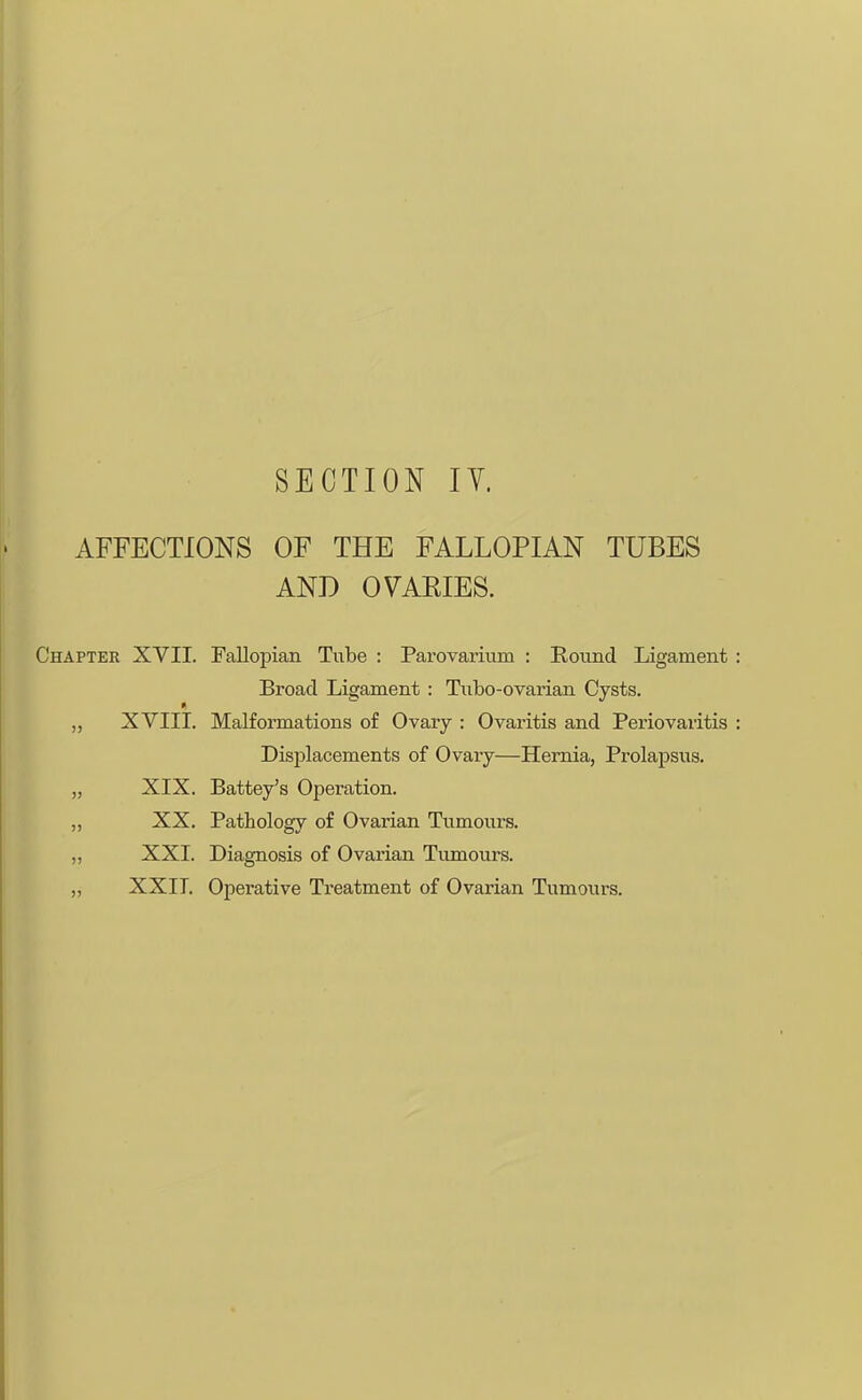 SECTION IV. AFFECTIONS OF THE FALLOPIAN TUBES AND OVAEIES. Chapter XVII. Fallopian Tube : Parovarium : Round Ligament Broad Ligament : Tubo-ovarian Cysts. XVIII. Malformations of Ovary : Ovaritis and Periovaritis Displacements of Ovary—Hernia, Prolapsus. „ XIX. Battey's Operation. „ XX. Pathology of Ovarian Tumours. „ XXI. Diagnosis of Ovarian Tumours. „ XXII. Operative Treatment of Ovarian Tumours.