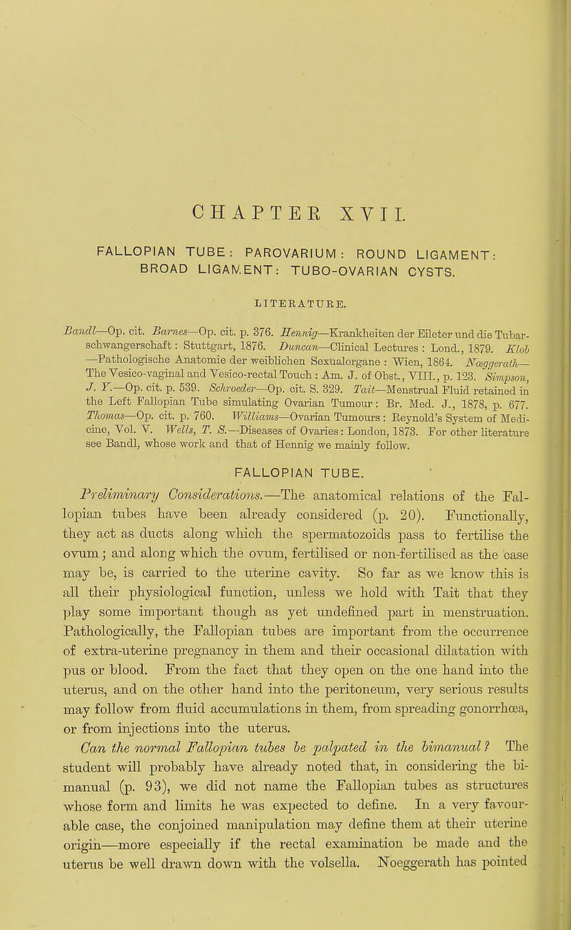 CHAPTER XVII. FALLOPIAN TUBE: PAROVARIUM: ROUND LIGAMENT: BROAD LIGAMENT: TUBO-OVARIAN CYSTS. LITERATURE. Bandl—Op. cit. Barnes—Op. cit. p. 376. Hennig—Krankheiten der Eileter und die Tubar- schwangerschaft: Stuttgart, 1876. Duncan—Clinical Lectures : Lond., 1879. Klob —Pathologische Anatomie der weiblicben Sexualorgane : Wien, 1861. Nmgqerath— The Vesico-vaginal and Vesico-rectal Touch : Am. J. of Obst., VIII., p. 123. Simpson J. Y.—Op. cit. p. 539. Schroeder— Op. cit. S. 329. Tail—Menstrual Fluid retained in the Left Fallopian Tube simulating Ovarian Tumour: Br. Med. J., 1878, p. 677. Thomas—Op. cit. p. 760. Williams—Ovarian Tumours : Keynold's System of Medi- cine, Vol. V. Wells, T. Diseases of Ovaries: London, 1873. For other literature see Bandl, whose work and that of Hennig we mainly follow. FALLOPIAN TUBE. Preliminary Considerations.—The anatomical relations of the Fal- lopian tubes have been already considered (p. 20). Functionally, they act as ducts along which the spermatozoids pass to fertilise the ovum; and along which the ovum, fertilised or non-fertilised as the case may be, is carried to the uterine cavity. So far as we know this is all their physiological function, unless we hold with Tait that they play some important though as yet undefined part in menstruation. Pathologically, the Fallopian tubes are important from the occurrence of extra-uterine pregnancy in them and their occasional dilatation with pus or blood. From the fact that they open on the one hand into the uterus, and on the other hand into the peritoneum, very serious results may follow from fluid accumulations in them, from spreading gonorrhoea, or from injections into the uterus. Can the normal Fallopian tubes be palpated in the bimanual ? The student will probably have already noted that, in considering the bi- manual (p. 93), we did not name the Fallopian tubes as structures whose form and limits he was expected to define. In a very favour- able case, the conjoined maniptdation may define them at their uterine origin—more especially if the rectal examination be made and the uterus be well drawn down with the volsella. Noeggerath has pointed