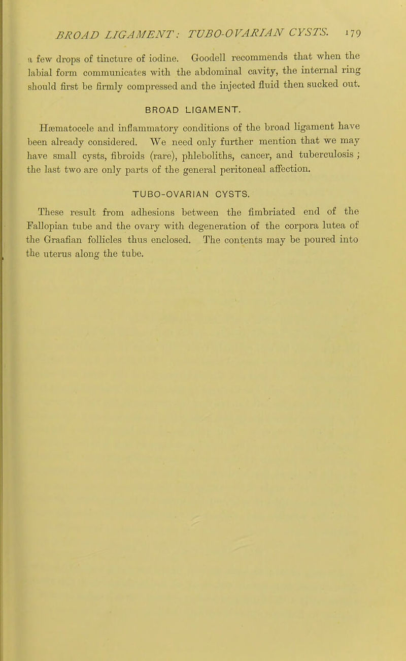 a few drops of tincture of iodine. Goodell recommends that when the labial form communicates with the abdominal cavity, the internal ring should first be firmly compressed and the injected fluid then sucked out. BROAD LIGAMENT. Hematocele and inflammatory conditions of the broad ligament have been already considered. We need only further mention that we may have small cysts, fibroids (rare), phleboliths, cancer, and tuberculosis ; the last two are only parts of the general peritoneal affection. TUBO-OVARIAN CYSTS. These result from adhesions between the fimbriated end of the Fallopian tube and the ovary with degeneration of the corpora lutea of the Graafian follicles thus enclosed. The contents may be poured into the uterus along the tube.