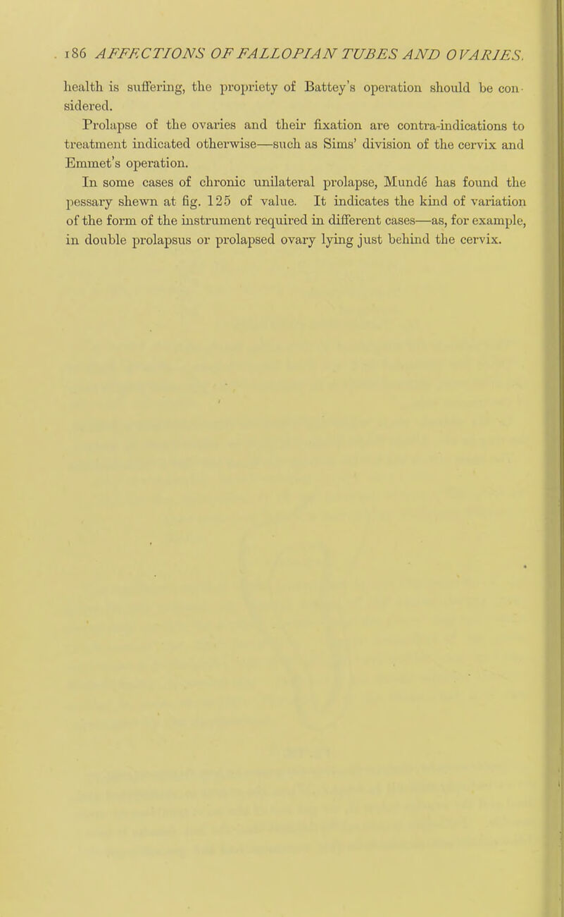 health is suffering, the propriety of Battey's operation should be con- sidered. Prolapse of the ovaries and their fixation are contra-indications to treatment indicated otherwise—such as Sims' division of the cervix and Emmet's operation. In some cases of chronic unilateral prolapse, Munde has found the pessary shewn at fig. 125 of value. It indicates the kind of variation of the form of the instrument required in different cases—as, for example, in double prolapsus or prolapsed ovary lying just behind the cervix.