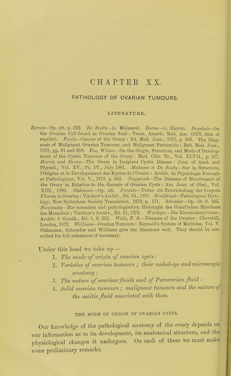 CHAPTER XX. PATHOLOGY OF OVARIAN TUMOURS. LITERATURE. Barties—Op. cit. p. 322. De Sinsly—(v. Malassez). Dor an—(v. Han-is). Drysdale—On the Ovarian Cell found in Ovarian fluid : Trans. Americ. Med. Ass. (1873, date of reprint). Foulis—Cancer of the Ovary: Ed. Med. Jour., 1875, p. 838. The Diag- nosis of Malignant Ovarian Tumours, and Malignant Peritonitis: Brit. Med. Jour., 1878, pp. 91 and 658. Fox, Wilson—On the Origin, Structure, and Mode of Develop- ment of the Cystic Tumours of the Ovary : Med. Chir. Tr., Vol. XLVIL, p. 227. Harris and Doran—The Ovary in Incipient Cystic Disease : Jour, of Anat. and Physiol., Vol. XV., Pt. IV., July 1881. Malassez ei De Sinity—Sur la Structure, l'Origine et le Developement des Kystes de l'Ovaire : Archiv. de Physiologie Normale et Pathologique, Vol. V., 1878, p. 343. Nceggerath—The Diseases of Bloodvessels of the Ovary in Belation to the Genesis of Ovarian Cysts : Am. Jour, of Obst., VoL XITL, 1880. Olshausen—Op. cit. Patenko—Ueber die Entwickelung der Corpora Fibrosa in Ovarien: Virchow's Archiv., Bd. 84., 1881. Rindfleisch—Pathological Histo- logy, New Sydenham Society Translation, 1873, p. 171. Schroeder—Op. cit. S. 355. Slavjansh/—Zur normalen und pathologischen Histologic des Graaf'schen Bliischens des Menschen : Virchow's Archiv., Bd. 51,1870. Waldeyer--Die Eierstockscystome : Archiv. f. Gynak., Bd. 1, S. 252. Wells, T. S.— Diseases of the Ovaries : Churchill, London, 1872. Williams—Ovarian Tumours : Beynold's System of Medicine, Vol. V. Olshausen, Schroeder and Williams give the literature well. They should be con- sulted for full references if necessary. Under this head we take up— 1. The mode of orif/in of ovarian cysts : 2. Varieties of ovarian tumours ; their nahed-eye and microscopic anatomy : 3. The nature of ovarian' fluids and of Parovarian fluid : 4. Solid ovarian tumours ; malignant tumours and the nature of the ascitic fluid associated with them. THE MODE OF ORIGIN OF OVARIAN CYSTS. Our knowledge of the pathological anatomy of the ovary depends on our information as to its development, its anatomical structure, and the physiological changes it undergoes. On each of these we must make some preliminary remarks.