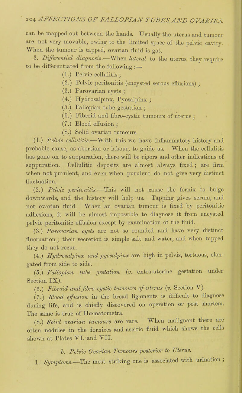 can be mapped out between the hands. Usually the uterus and tumour are not very movable, owing to the limited space of the pelvic cavity. When the tumour is tapped, ovarian fluid is got. 3. Differential diagnosis.—When lateral to the uterus they require to be differentiated from the following :— (1.) Pelviocellulitis; (2.) Pelvic peritonitis (encysted serous effusions) ; (3.) Parovarian cysts ; (4.) Hydrosalpinx, Pyosalpinx ; (5.) Fallopian tube gestation ; (6.) Fibroid and fibro-cystic tumours of uterus ; (7.) Blood effusion ; (8.) Solid ovai-ian tumours. (1.) Pelvic cellulitis.—With this we have inflammatory history and probable cause, as abortion or labour, to guide us. When the cellulitis has gone on to siippiiration, there will be rigors and other indications of suppuration. Cellulitic deposits are almost always fixed; are firm when not purulent, and even when purulent do not give very distinct fluctuation. (2.) Pelvic peritonitis.—This will not cause the fornix to bulge downwards, and the history will help us. Tapping gives serum, and not ovarian fluid. When an ovarian tumour is fixed by peritonitic adhesions, it will be almost impossible to diagnose it from encysted pelvic peritonitic effusion except by examination of the fluid. (3.) Parovarian cysts are not so rounded and have very distinct fluctuation; their secretion is simple salt and water, and when tapped they do not recur. (4.) Hydrosalpinx and pyosalpinx are high in pelvis, tortuous, elon- gated from side to side. (5.) Fallopian tube gestation (v. extra-uterine gestation under Section IX). (6.) Fibroid and Jibro-cystic tumours of uterus (v. Section V). (7.) Blood effusion in the broad ligaments is difficult to diagnose during life, and is chiefly discovered on operation or post mortem. The same is true of Hsematometra. (8.) Solid ovarian tumours are rare. When malignant there are often nodules in the foruices and ascitic fluid which shows the cells shown at Plates VI. and VII. b. Pelvic Ovai-ian Tumours posterior to Uterus. 1. Symptoms.—The most striking one is associated with urination ;