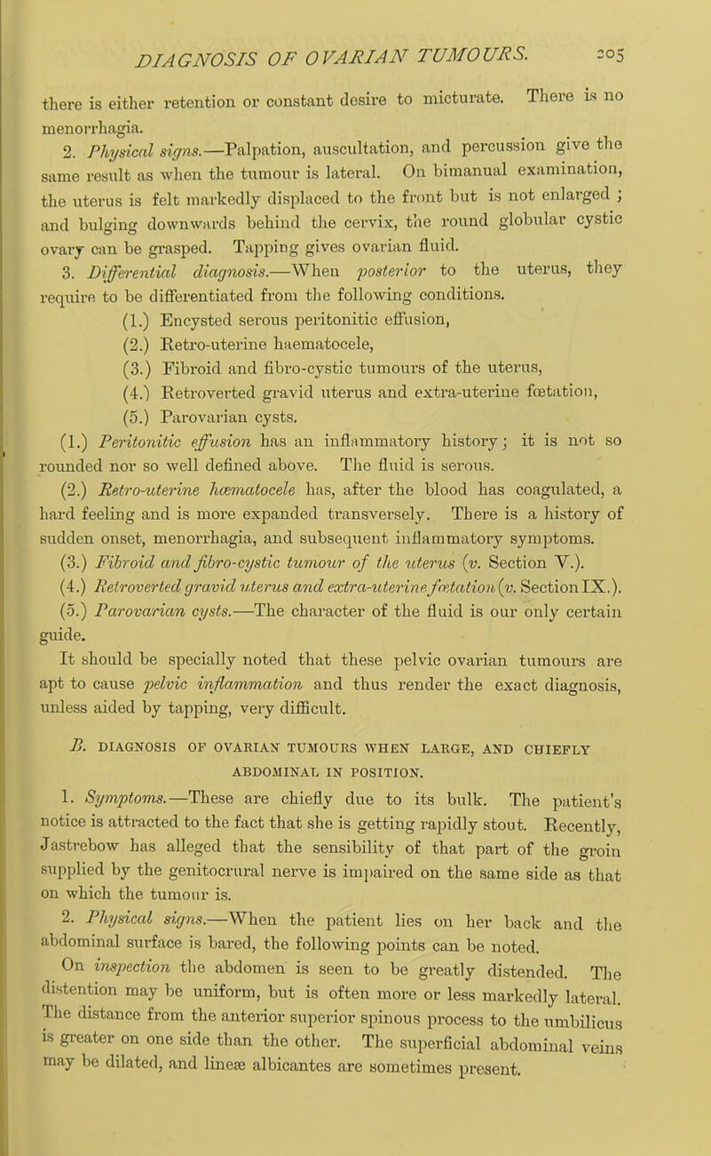 DIAGNOSIS OF OVARIAN TUMOURS. there is either retention or constant desire to micturate. There is no monorrhagia. 2. Physical signs.— Palpation, auscultation, and percussion give the same result as when the tumour is lateral. On bimanual examination, the uterus is felt markedly displaced to the front but is not enlarged ; and bulging downwards behind the cervix, the round globular cystic ovary can be grasped. Tapping gives ovarian fluid. 3. Differential diagnosis.—When posterior to the uterus, they require to be differentiated from the following conditions. (1.) Encysted serous peritonitic effusion, (2.) Retro-uterine haematocele, (3.) Fibroid and fibro-cystic tumours of the uterus, (4.) Eetroverted gravid uterus and extra-uterine fcetation, (5.) Parovarian cysts. (1.) Peritonitic effusion has an inflammatory history; it is not so rounded nor so well defined above. The fluid is serous. (2.) Retro-uterine haematocele has, after the blood has coagulated, a hard feeling and is more expanded transversely. There is a history of sudden onset, menorrhagia, and subsequent inflammatory symptoms. (3.) Fibroid and fibro-cystic tumour of the uterus (v. Section V.). (4.) Retrovertedgravid uterus and extra-uterinefmtation{v. SectionlX.). (5.) Parovarian cysts.—The character of the fluid is our only certain guide. It should be specially noted that these pelvic ovarian tumours are apt to cause pelvic inflammation and thus render the exact diagnosis, unless aided by tapping, very difficult. B. DIAGNOSIS OP OVARIAN TUMOURS WHEN LARGE, AND CHIEFLY ABDOMINAL IN POSITION. 1. Symptoms.—These are chiefly due to its bulk. The patient's notice is attracted to the fact that she is getting rapidly stout. Recently, Jastrebow has alleged that the sensibility of that part of the groin supplied by the genitocrural nerve is impaired on the same side as that on which the tumour is. 2. Physical signs.—When the patient lies on her back and the abdominal surface is bared, the following points can be noted. On inspection the abdomen is seen to be greatly distended. The distention may be uniform, but is often more or less markedly lateral. The distance from the anterior superior spinous process to the umbilicus is greater on one side than the other. The superficial abdominal veins may be dilated, and lines; albicantes are sometimes present.