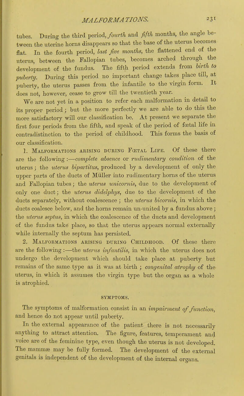 tubes. During the third period, fourth and fifth months, the angle be- tween the uterine horns disappears so that the base of the uterus becomes flat. In the fourth period, last five months, the flattened end of the uteras, between the Fallopian tubes, becomes arched through the development of the fundus. The fifth period extends from birth to puberty. During this period no important change takes place till, at puberty, the uterus passes from the infantile to the virgin form. It does not, however, cease to grow till the twentieth year. We are not yet in a position to refer each malformation in detail to its proper period; but the more perfectly we are able to do tins the more satisfactory will our classification be. At present we separate the first four periods from the fifth, and speak of the period of foetal life in contradistinction to the period of childhood. This forms the basis of our classification. 1. Malformations arising during Fcetal Life. Of these there are the following :—complete absence or rudimentary condition of the uterus; the uterus bipartitus, produced by a development of only the upper parts of the ducts of Miiller into rudimentary horns of the uterus and Fallopian tubes; the uterus unicornis, due to the development of only one duct; the uterus didelphys, due to the development of the ducts separately, without coalescence ; the uterus bicornis, in which the ducts coalesce below, and the horns remain un-united by a fundus above; the uterus septus, in which the coalescence of the ducts and development of the fundus take place, so that the uterus appears normal externally while internally the septum has persisted. 2. Malformations arising during Childhood. Of these there are the following :—the uterus infantilis, in which the uterus does not undergo the development which should take place at puberty but remains of the same type as it was at birth ; congenital atrophy of the uterus, in which it assumes the virgin type but the organ as a whole is atrophied. SYMPTOMS. The symptoms of malformation consist in an impairment of function, and hence do not appear until puberty. In the external appearance of the patient there is not necessarily anything to attract attention. The figure, features, temperament and voice are of the feminine type, even though the uterus is not developed. The mamma? may be fully formed. The development of the external genitals is independent of the development of the internal organs.
