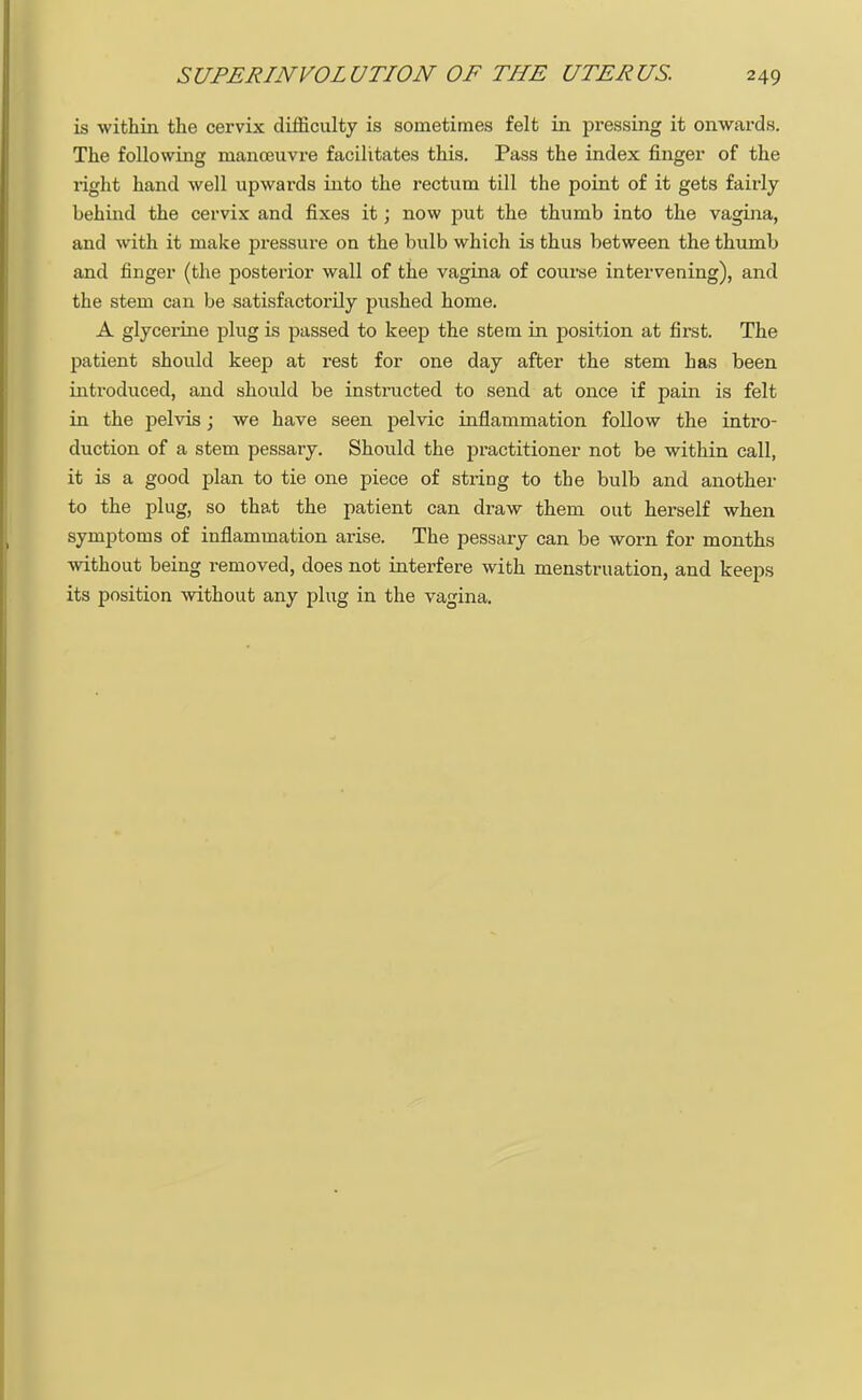 is within the cervix difficulty is sometimes felt in pressing it onwards. The following manoeuvre facilitates this. Pass the index finger of the right hand well upwards into the rectum till the point of it gets fairly behind the cervix and fixes it; now put the thumb into the vagina, and with it make pressure on the bulb which is thus between the thumb and finger (the posterior wall of the vagina of course intervening), and the stem can be satisfactorily pushed home. A glycerine plug is passed to keep the stem in position at first. The patient should keep at rest for one day after the stem has been introduced, and should be instructed to send at once if pain is felt in the pelvis; we have seen pelvic inflammation follow the intro- duction of a stem pessary. Should the practitioner not be within call, it is a good plan to tie one piece of string to the bulb and another to the plug, so that the patient can draw them out herself when symptoms of inflammation arise. The pessary can be worn for months without being removed, does not interfere with menstruation, and keeps its position without any plug in the vagina.