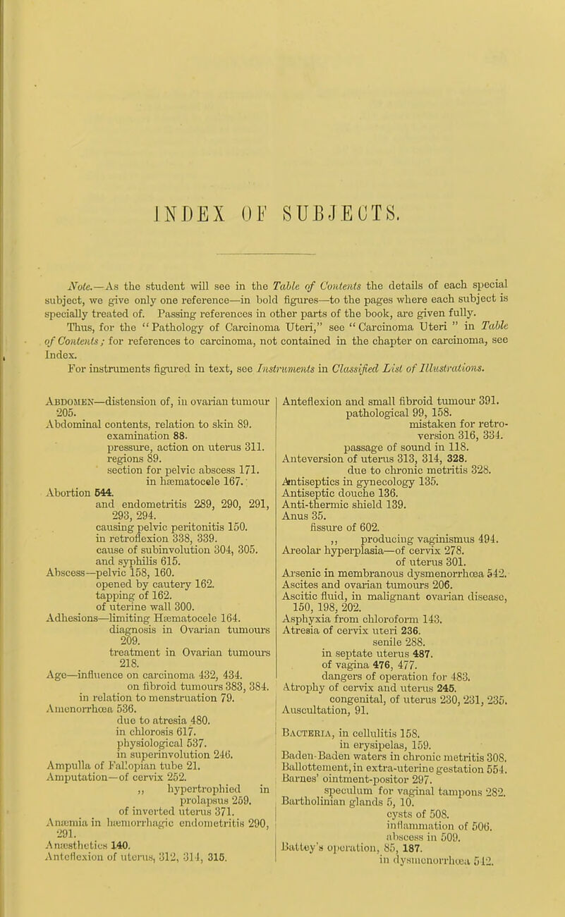 INDEX 0¥ SUBJECTS. N0U.—A& the student will see in the Table of Contents the details of each special subject, we give only one reference—in bold figures—to the pages where each subject is specially treated of. Passing references in other parts of the book, are given fully. Thus, for the Pathology of Carcinoma Uteri, see Carcinoma Uteri  in Table of Contents; for references to carcinoma, not contained in the chapter on carcinoma, see Index. For instruments figured in text, see Instruments in Classified List of Illustrations. Abdomex—distension of, in ovarian tumour 205. Abdominal contents, relation to skin 89. examination 88. pressure, action on uterus 311. regions 89. section for pelvic abscess 171. in hasmatocele 167.' Abortion 644. and endometritis 289, 290, 291, 293, 294. _ causing pelvic peritonitis 150. in retroflexion 338, 339. cause of subinvolution 304, 305. and syphilis 615. Abscess—pelvic 158, 160. opened by cautery 162. tapping of 162. of uterine wall 300. Adhesions—limiting Hematocele 164. diagnosis in Ovarian tumours 209. treatment in Ovarian tumours 218. Age—influence on carcinoma 432, 434. on fibroid tumours 383, 384. in relation to menstruation 79. Amcnorrhcea 536. duo to atresia 480. in chlorosis 617. physiological 537. in superinvolution 246. Ampulla of Fallopian tube 21. Amputation—of cervix 252. „ hypertrophied in prolapsus 259. of inverted litems 371. Aim.niiain lneniorrha^ie endometritis 290, ' 291. Anaesthetics 140. Anteflexion of uterus, 312, 314, 315. Anteflexion and small fibroid tumour 391. pathological 99, 158. mistaken for retro- version 316, 334. passage of sound in 118. Anteversion of uterus 313, 314, 328. due to chronic metritis 328. Antiseptics in gynecology 135. Antiseptic douche 136. Anti-thermic shield 139. Anus 35. fissure of 602. ,, producing vaginismus 494. Areolar hyperplasia—of cervix 278. of uterus 301. A.rsenic in membranous dysmenorrhoea 542. Ascites and ovarian tumours 206. Ascitic fluid, in malignant ovarian disease, 150, 198, 202. Asphyxia from chloroform 143. Atresia of cervix uteri 236. senile 288. in septate uterus 487. of vagina 476, 477. clangers of operation for 4S3. Atrophy of cervix and uterus 245. congenital, of uterus 230, 231, 235. Auscultation, 91. Bacteria, in cellulitis 158. in erysipelas, 159. Baden-Baden waters in chronic metritis 308. Ballottement,in extra-uterine gestation 554. Barnes' ointment-positor 297. speculum for vaginal tampons 282. Bartholinian glands 5, 10. cysts of 508. inflammation of 506. abscess in 509. Battey's operation, 85, 187. in dysmonorrhcea 512.