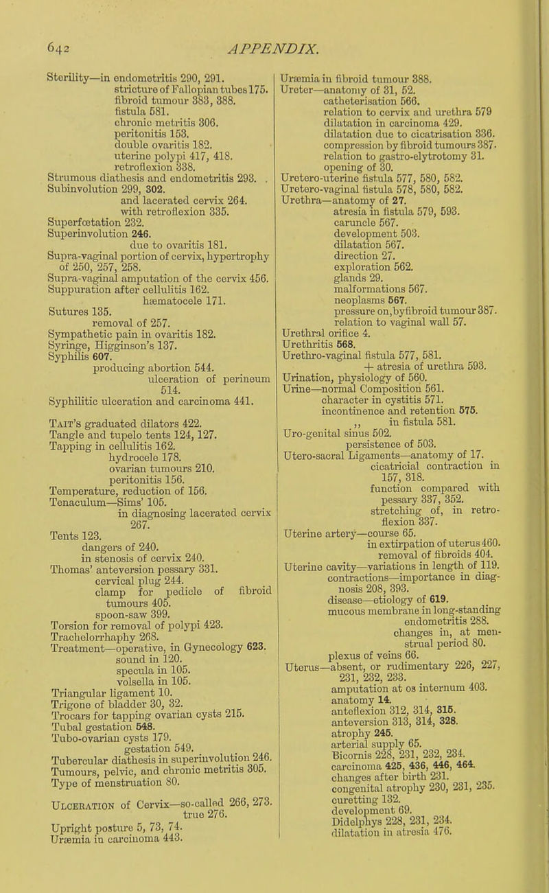 Sterility—in endometritis 290, 291. stricture of Fallopian tubes 175. fibroid tumour 383, 388. fistula 581. chronic motritis 306. peritonitis 153. double ovaritis 182. uterine polypi 417, 418. retroflexion 338. Strumous diathesis and endometritis 293. . Subinvolution 299, 302. and lacerated cervix 264. with retroflexion 335. Superfcetation 232. Superinvolution 246. due to ovaritis 181. Supra-vaginal portion of cervix, hypertrophy of 250, 257, 258. Supra-vaginal amputation of the cervix 456. Suppuration after cellulitis 162. hsematocele 171. Sutures 135. removal of 257. Sympathetic pain in ovaritis 182. Syringe, Higginson's 137. Syphilis 607. producing abortion 544. ulceration of perinoum 514. Syphilitic ulceration and carcinoma 441. Tait's graduated dilators 422. Tangle and tupelo tents 124,127. Tapping in cellulitis 162. hydrocele 178. ovarian tumours 210. peritonitis 156. Temperature, reduction of 156. Tenaculum—Sims' 105. in diagnosing lacerated cervix 267. Tents 123. dangers of 240. in stenosis of cervix 240. Thomas' anteversion pessary 331. cervical plug 244. clamp for pedicle of fibroid tumours 405. spoon-saw 399. Torsion for removal of polypi 423. Trachelorrhaphy 268. Treatment—operative, in Gynecology 623. sound in 120. specula in 105. volsella in 105. Triangular ligament 10. Trigone of bladder 30, 32. Trocars for tapping ovarian cysts 215. Tubal gestation 548. Tubo-ovarian cysts 179. gestation 549. Tubercular diathesis in superinvolution 246. Tumours, pelvic, and chronic metritis 305. Type of menstruation 80. Ulceration of Cervix—so-callod 266, 273. truo 276. Upright posture 5, 73, 74. Urcemia in carcinoma 443. Ursemia in fibroid tumour 388. Ureter—anatomy of 31, 52. catheterisation 566. relation to cervix and urethra 579 dilatation in carcinoma 429. dilatation due to cicatrisation 336. compression by fibroid tumours 387- relation to gastro-elytrotomy 31. opening of 30. Uretero-uterine fistula 577, 580, 582. Uretero-vaginal fistula 578, 580, 582. Urethra—anatomy of 27. atresia in fistula 579, 593. caruncle 567. development 503. dilatation 567. direction 27. exploration 562. glands 29. malformations 567. neoplasms 567. pressure on,byfibroid tumour 387. relation to vaginal wall 57. Urethral orifice 4. Urethritis 568. Urethro-vaginal fistula 577, 581. + atresia of urethra 593. Urination, physiology of 560. Urine—normal Composition 561. character in cystitis 571. incontinence and retention 575. ,, in fistula 581. Uro-genital sinus 502. persistence of 503. Utero-sacral Ligaments—anatomy of 17. cicatricial contraction in 157, 318. function compared with pessary 337, 352. stretching of, in retro- flexion 337. Uterine artery—course 65. in extirpation of uterus 460. removal of fibroids 404. Uterine cavity—variations in length of 119. contractions—importance in diag- nosis 208, 393. disease—etiology of 619. mucous membrane in long-standing endometritis 288. changes in, at men- strual period 80. plexus of veins 66. Uterus—absent, or rudimentary 226, 227, 231, 232, 233. amputation at os internum 403. anatomy 14. anteflexion 312, 314, 315. anteversion 313, 314, 328. atrophy 245. arterial supply 65. Bicornis 228, 231, 232, 234. carcinoma 425, 436, 446, 464. changes after birth 231. congenital atrophy 230, 231, 23o. curetting 132. development 69. Didelphys 228, 231, 234. dilatation in atresia 476.